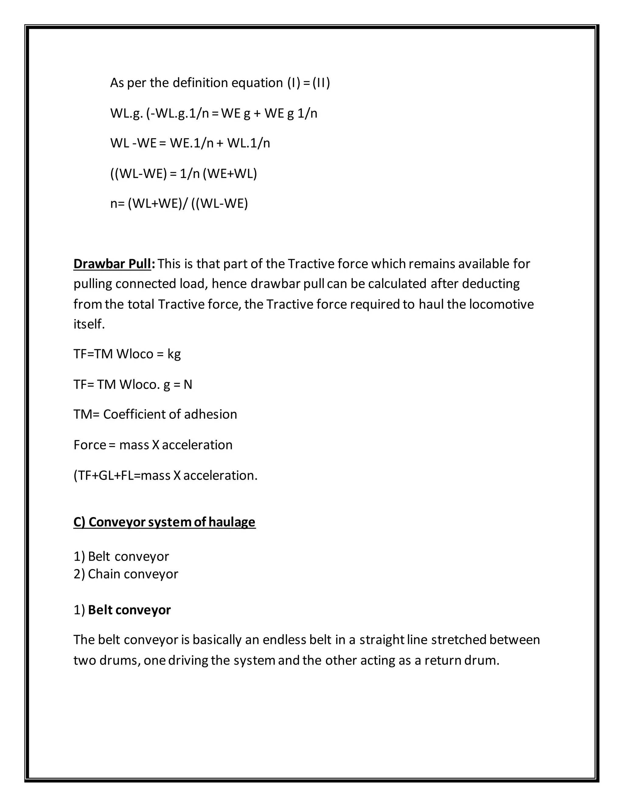 As per the definition equation (I) =(II)
WL.g. (-WL.g.1/n =WE g + WE g 1/n
WL -WE= WE.1/n + WL.1/n
((WL-WE) = 1/n (WE+WL)
n= (WL+WE)/ ((WL-WE)
Drawbar Pull:This is that part of the Tractive force which remains available for
pulling connected load, hence drawbar pullcan be calculated after deducting
fromthe total Tractive force, the Tractive force required to haul the locomotive
itself.
TF=TM Wloco = kg
TF= TM Wloco. g = N
TM= Coefficient of adhesion
Force= mass X acceleration
(TF+GL+FL=mass X acceleration.
C) Conveyor systemof haulage
1) Belt conveyor
2) Chain conveyor
1) Belt conveyor
The belt conveyor is basically an endless belt in a straightline stretched between
two drums, onedriving the systemand the other acting as a return drum.
 