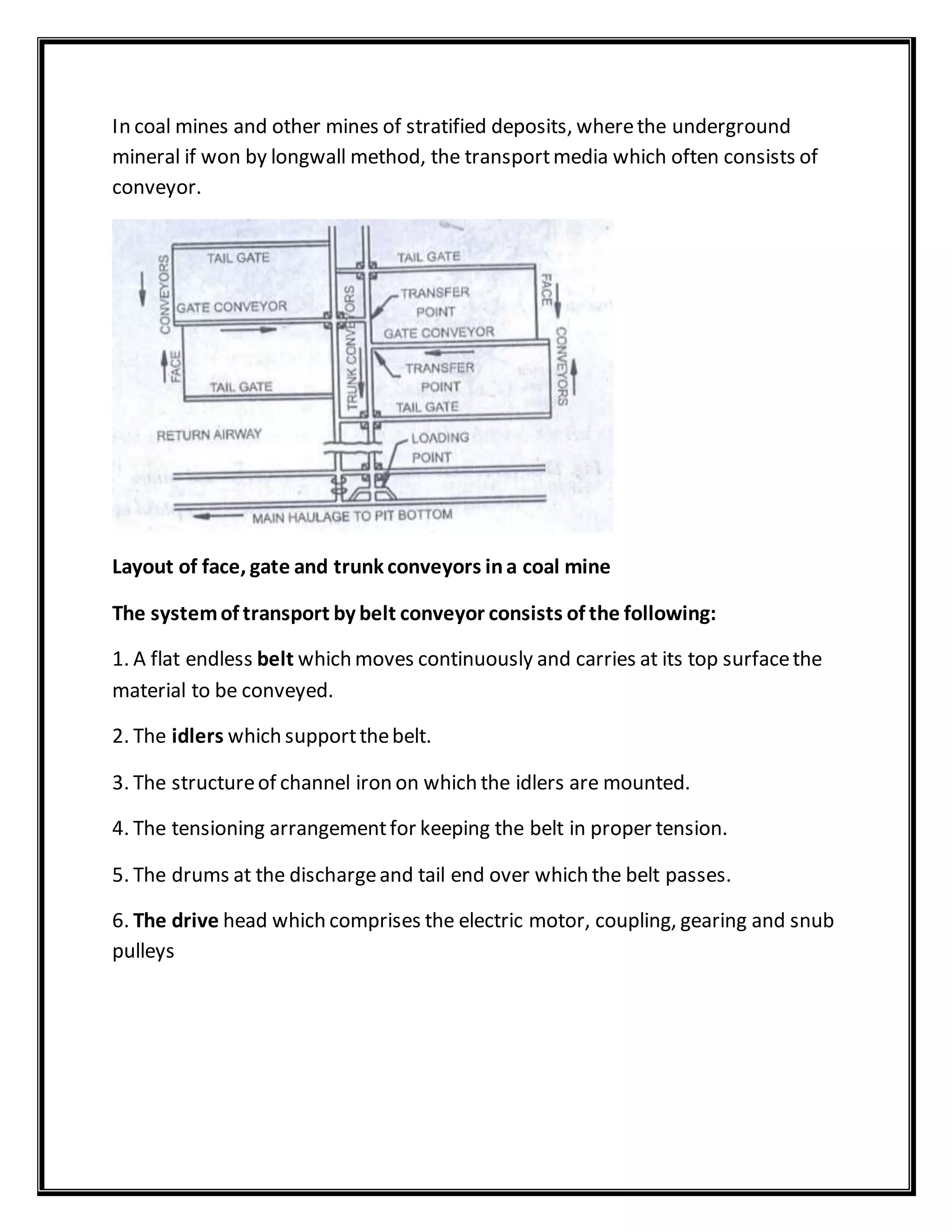 In coal mines and other mines of stratified deposits, wherethe underground
mineral if won by longwall method, the transportmedia which often consists of
conveyor.
Layout of face, gate and trunk conveyors ina coal mine
The systemof transport by belt conveyor consists of the following:
1. A flat endless belt which moves continuously and carries at its top surfacethe
material to be conveyed.
2. The idlers which supportthebelt.
3. The structureof channel iron on which the idlers are mounted.
4. The tensioning arrangementfor keeping the belt in proper tension.
5. The drums at the dischargeand tail end over which the belt passes.
6. The drive head which comprises the electric motor, coupling, gearing and snub
pulleys
 