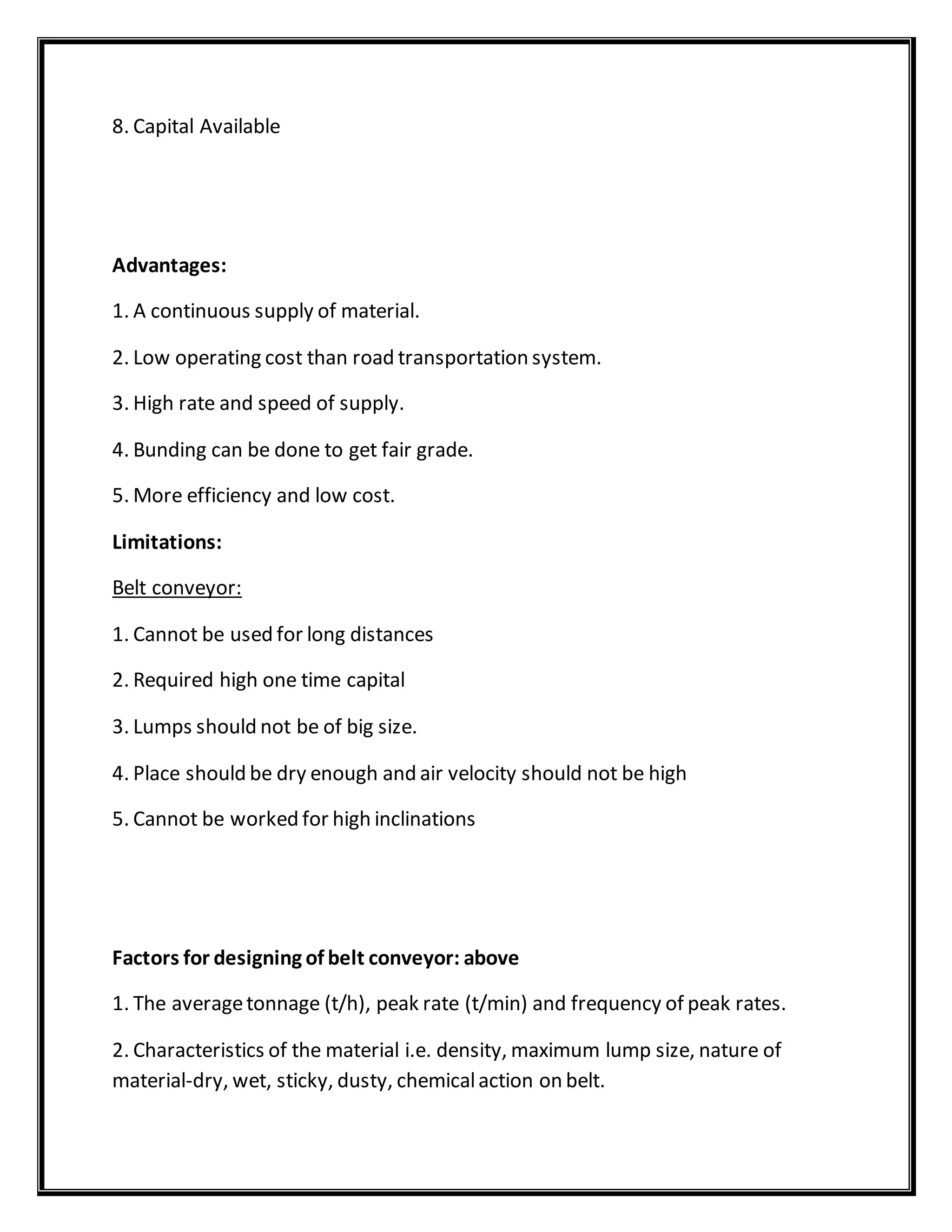 8. Capital Available
Advantages:
1. A continuous supply of material.
2. Low operating cost than road transportation system.
3. High rate and speed of supply.
4. Bunding can be done to get fair grade.
5. More efficiency and low cost.
Limitations:
Belt conveyor:
1. Cannot be used for long distances
2. Required high one time capital
3. Lumps should not be of big size.
4. Place should be dry enough and air velocity should not be high
5. Cannot be worked for high inclinations
Factors for designing of belt conveyor: above
1. The averagetonnage (t/h), peak rate (t/min) and frequency of peak rates.
2. Characteristics of the material i.e. density, maximum lump size, nature of
material-dry, wet, sticky, dusty, chemicalaction on belt.
 