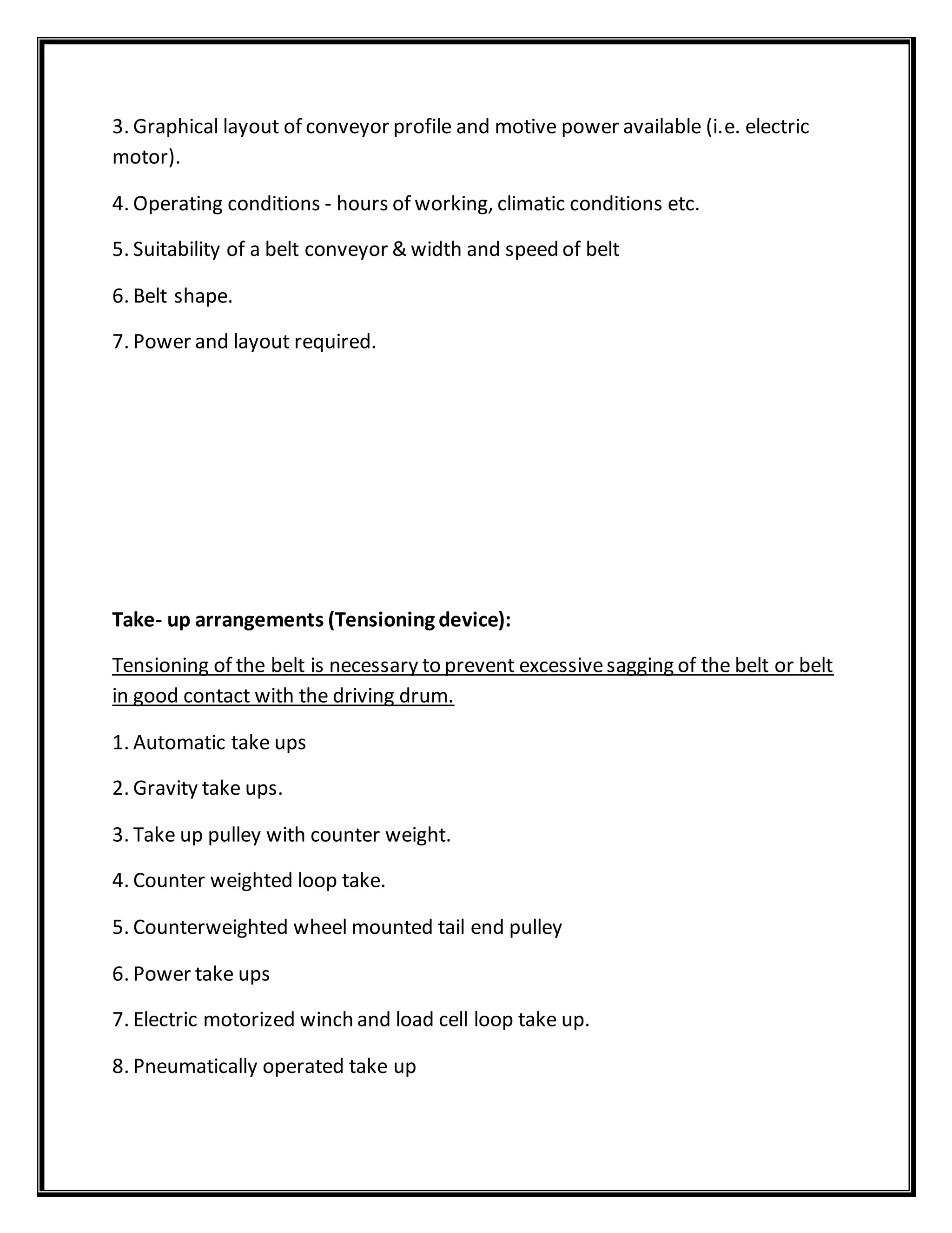 3. Graphical layout of conveyor profile and motive power available (i.e. electric
motor).
4. Operating conditions - hours of working, climatic conditions etc.
5. Suitability of a belt conveyor & width and speed of belt
6. Belt shape.
7. Power and layout required.
Take- up arrangements (Tensioning device):
Tensioning of the belt is necessary to prevent excessivesagging of the belt or belt
in good contact with the driving drum.
1. Automatic take ups
2. Gravity take ups.
3. Take up pulley with counter weight.
4. Counter weighted loop take.
5. Counterweighted wheel mounted tail end pulley
6. Power take ups
7. Electric motorized winch and load cell loop take up.
8. Pneumatically operated take up
 