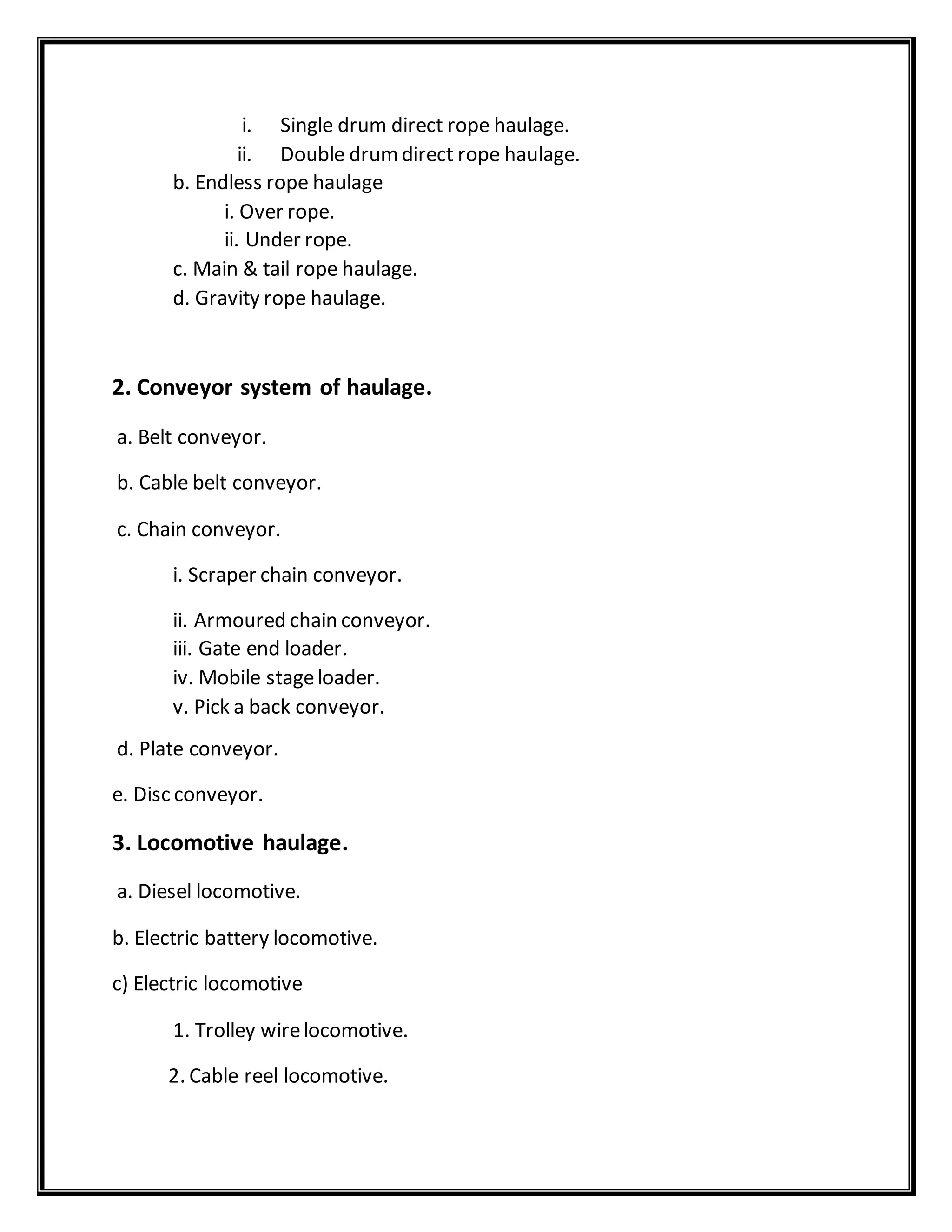i. Single drum direct rope haulage.
ii. Double drumdirect rope haulage.
b. Endless rope haulage
i. Over rope.
ii. Under rope.
c. Main & tail rope haulage.
d. Gravity rope haulage.
2. Conveyor system of haulage.
a. Belt conveyor.
b. Cable belt conveyor.
c. Chain conveyor.
i. Scraper chain conveyor.
ii. Armoured chain conveyor.
iii. Gate end loader.
iv. Mobile stageloader.
v. Pick a back conveyor.
d. Plate conveyor.
e. Disc conveyor.
3. Locomotive haulage.
a. Diesel locomotive.
b. Electric battery locomotive.
c) Electric locomotive
1. Trolley wirelocomotive.
2. Cable reel locomotive.
 