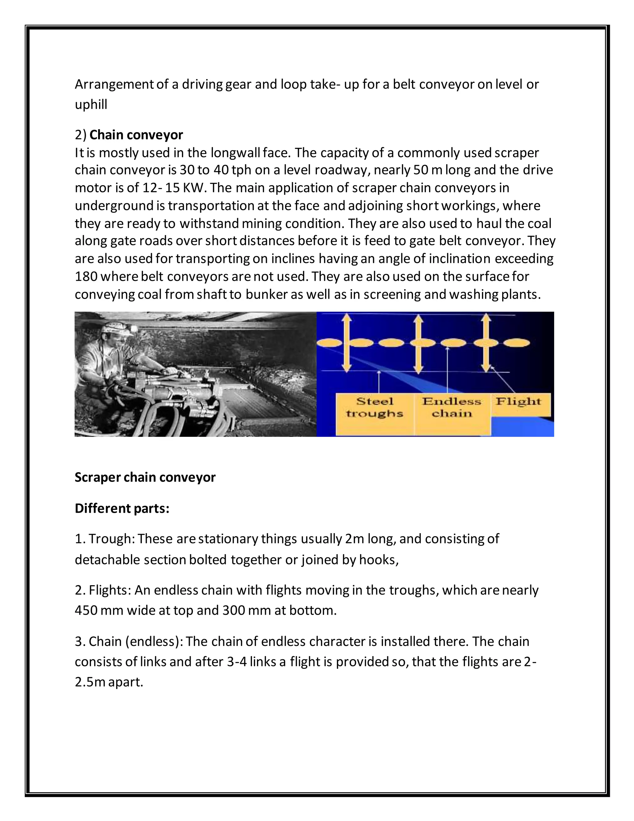 Arrangementof a driving gear and loop take- up for a belt conveyor on level or
uphill
2) Chain conveyor
Itis mostly used in the longwallface. The capacity of a commonly used scraper
chain conveyor is 30 to 40 tph on a level roadway, nearly 50 mlong and the drive
motor is of 12- 15 KW. The main application of scraper chain conveyors in
underground is transportation at the face and adjoining shortworkings, where
they are ready to withstand mining condition. They are also used to haul the coal
along gate roads over shortdistances before it is feed to gate belt conveyor. They
are also used for transporting on inclines having an angle of inclination exceeding
180 wherebelt conveyors arenot used. They are also used on the surfacefor
conveying coal fromshaftto bunker as well as in screening and washing plants.
Scraper chain conveyor
Different parts:
1. Trough: These arestationary things usually 2m long, and consisting of
detachable section bolted together or joined by hooks,
2. Flights: An endless chain with flights moving in the troughs, which arenearly
450 mm wide at top and 300 mm at bottom.
3. Chain (endless): The chain of endless character is installed there. The chain
consists of links and after 3-4 links a flight is provided so, that the flights are2-
2.5mapart.
 