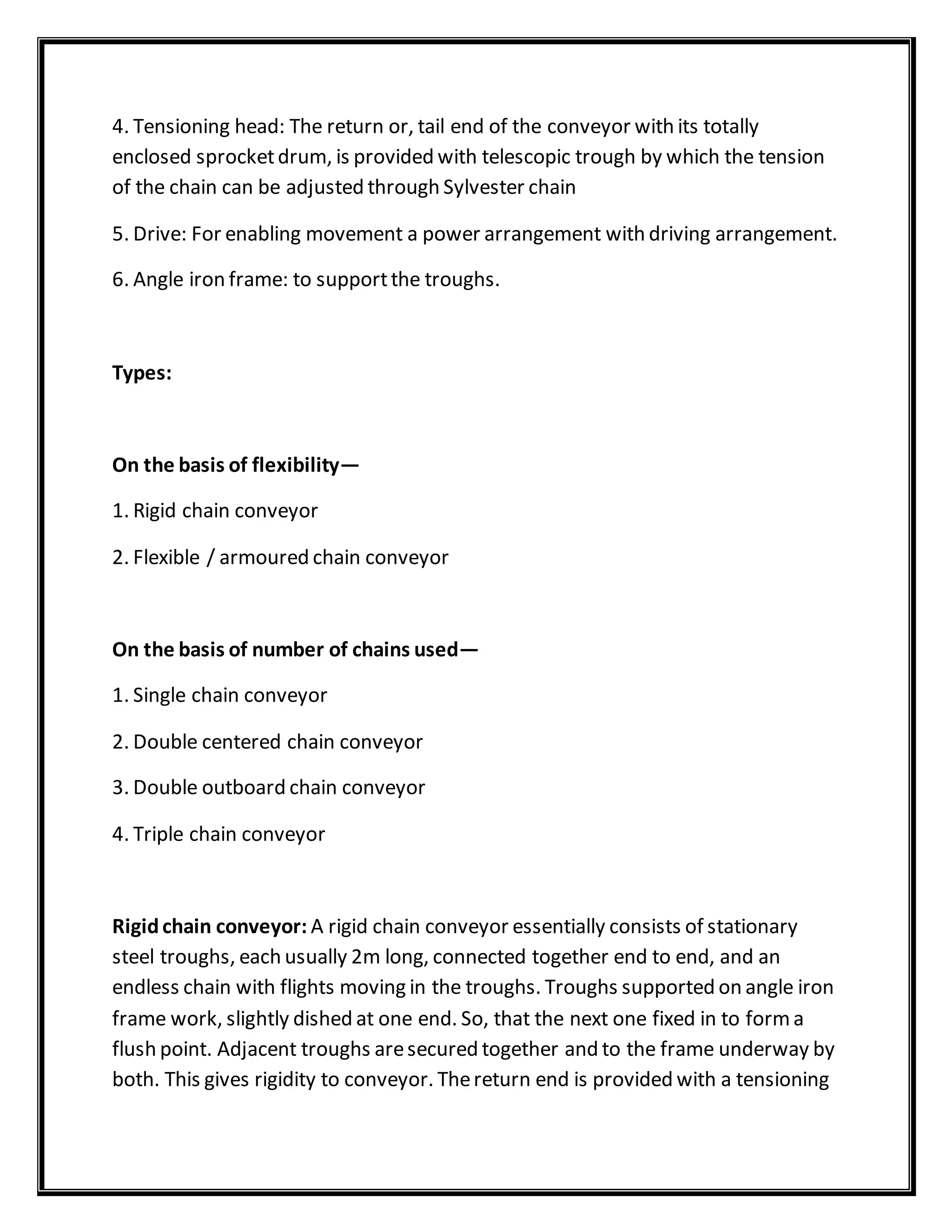4. Tensioning head: The return or, tail end of the conveyor with its totally
enclosed sprocketdrum, is provided with telescopic trough by which the tension
of the chain can be adjusted through Sylvester chain
5. Drive: For enabling movement a power arrangement with driving arrangement.
6. Angle iron frame: to supportthe troughs.
Types:
On the basis of flexibility—
1. Rigid chain conveyor
2. Flexible / armoured chain conveyor
On the basis of number of chains used—
1. Single chain conveyor
2. Double centered chain conveyor
3. Double outboard chain conveyor
4. Triple chain conveyor
Rigidchain conveyor: A rigid chain conveyor essentially consists of stationary
steel troughs, each usually 2m long, connected together end to end, and an
endless chain with flights moving in the troughs. Troughs supported on angle iron
frame work, slightly dished at one end. So, that the next one fixed in to forma
flush point. Adjacent troughs aresecured together and to the frame underway by
both. This gives rigidity to conveyor. Thereturn end is provided with a tensioning
 