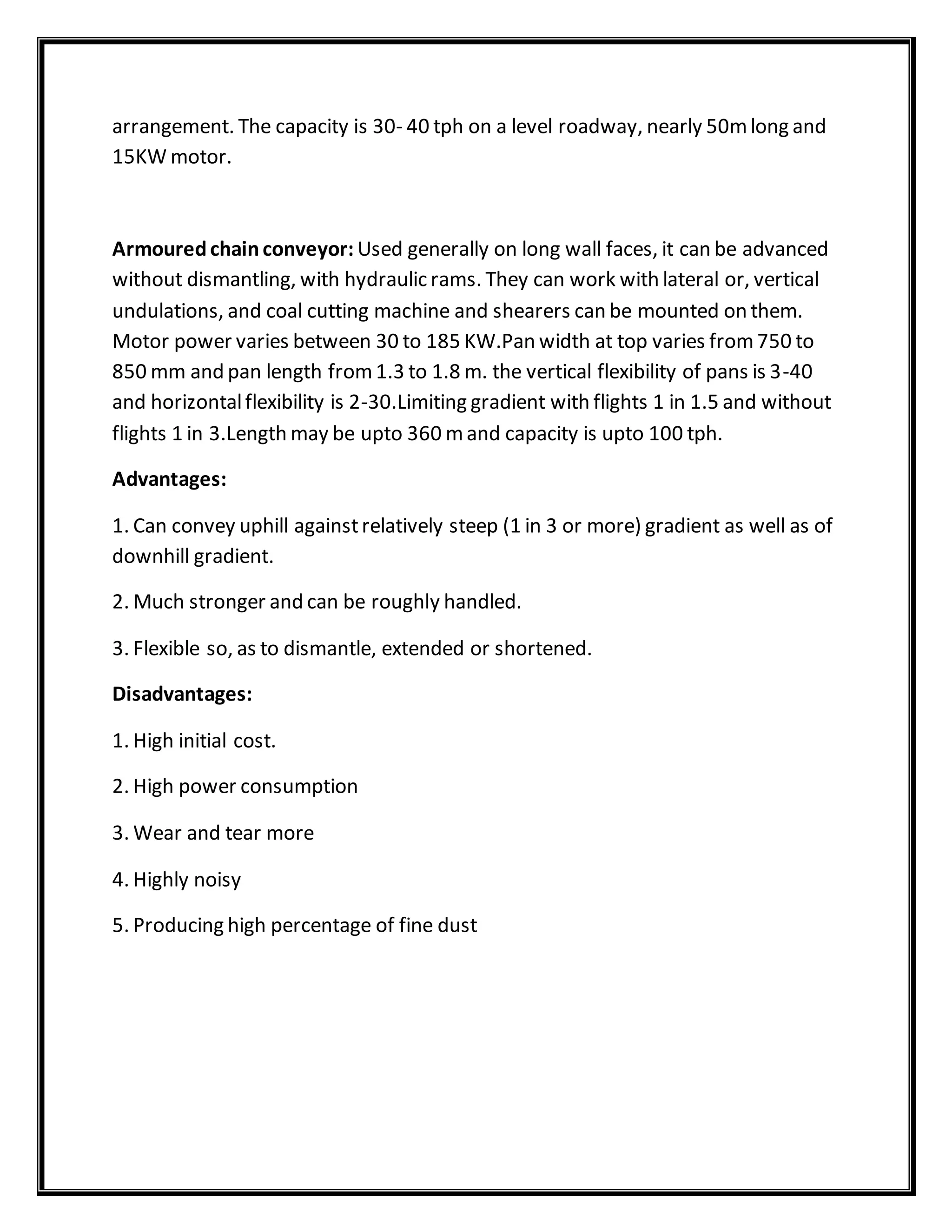 arrangement. The capacity is 30- 40 tph on a level roadway, nearly 50mlong and
15KW motor.
Armouredchainconveyor: Used generally on long wall faces, it can be advanced
without dismantling, with hydraulic rams. They can work with lateral or, vertical
undulations, and coal cutting machine and shearers can be mounted on them.
Motor power varies between 30 to 185 KW.Pan width at top varies from750 to
850 mm and pan length from1.3 to 1.8 m. the vertical flexibility of pans is 3-40
and horizontalflexibility is 2-30.Limiting gradient with flights 1 in 1.5 and without
flights 1 in 3.Length may be upto 360 mand capacity is upto 100 tph.
Advantages:
1. Can convey uphill againstrelatively steep (1 in 3 or more) gradient as well as of
downhill gradient.
2. Much stronger and can be roughly handled.
3. Flexible so, as to dismantle, extended or shortened.
Disadvantages:
1. High initial cost.
2. High power consumption
3. Wear and tear more
4. Highly noisy
5. Producing high percentage of fine dust
 