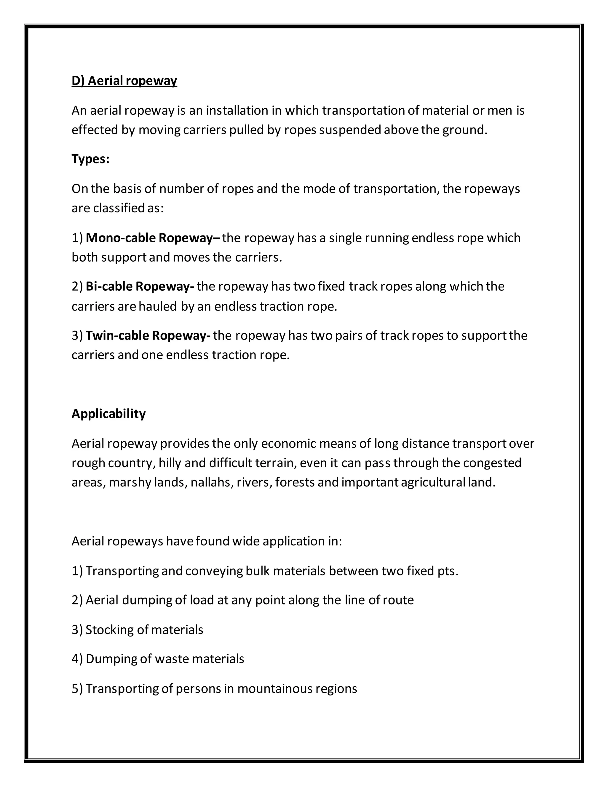 D) Aerial ropeway
An aerial ropeway is an installation in which transportation of material or men is
effected by moving carriers pulled by ropes suspended abovethe ground.
Types:
On the basis of number of ropes and the mode of transportation, the ropeways
are classified as:
1) Mono-cable Ropeway–the ropeway has a single running endless rope which
both supportand moves the carriers.
2) Bi-cable Ropeway- the ropeway has two fixed track ropes along which the
carriers arehauled by an endless traction rope.
3) Twin-cable Ropeway- the ropeway has two pairs of track ropes to supportthe
carriers and one endless traction rope.
Applicability
Aerial ropeway provides the only economic means of long distance transportover
rough country, hilly and difficult terrain, even it can pass through the congested
areas, marshy lands, nallahs, rivers, forests and importantagriculturalland.
Aerial ropeways havefound wide application in:
1) Transporting and conveying bulk materials between two fixed pts.
2) Aerial dumping of load at any point along the line of route
3) Stocking of materials
4) Dumping of waste materials
5) Transporting of persons in mountainous regions
 