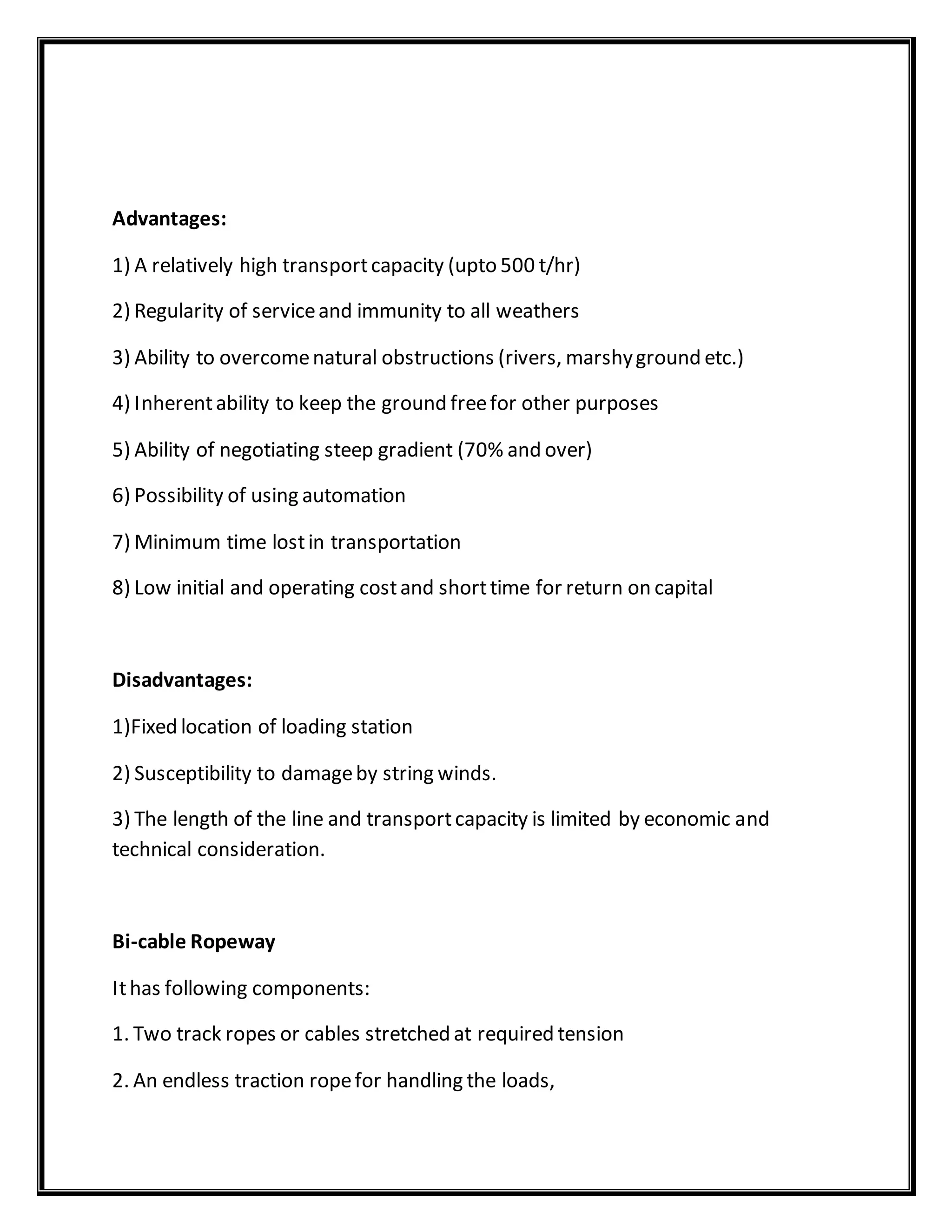 Advantages:
1) A relatively high transportcapacity (upto 500 t/hr)
2) Regularity of serviceand immunity to all weathers
3) Ability to overcomenatural obstructions (rivers, marshyground etc.)
4) Inherentability to keep the ground freefor other purposes
5) Ability of negotiating steep gradient (70% and over)
6) Possibility of using automation
7) Minimum time lostin transportation
8) Low initial and operating costand shorttime for return on capital
Disadvantages:
1)Fixed location of loading station
2) Susceptibility to damageby string winds.
3) The length of the line and transportcapacity is limited by economic and
technical consideration.
Bi-cable Ropeway
Ithas following components:
1. Two track ropes or cables stretched at required tension
2. An endless traction ropefor handling the loads,
 