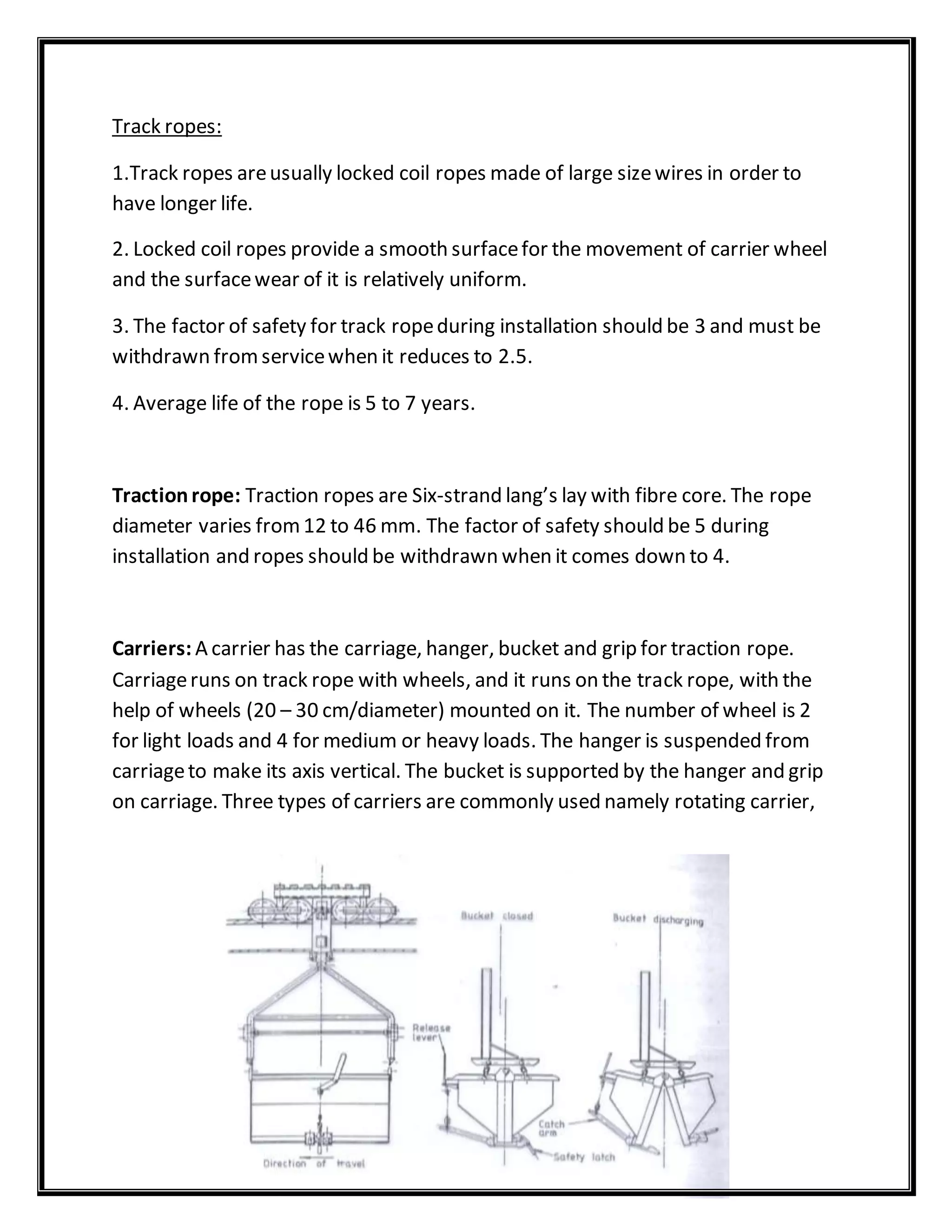 Track ropes:
1.Track ropes areusually locked coil ropes made of large sizewires in order to
have longer life.
2. Locked coil ropes provide a smooth surfacefor the movement of carrier wheel
and the surfacewear of it is relatively uniform.
3. The factor of safety for track ropeduring installation should be 3 and must be
withdrawn fromservicewhen it reduces to 2.5.
4. Average life of the rope is 5 to 7 years.
Tractionrope: Traction ropes are Six-strand lang’s lay with fibre core. The rope
diameter varies from12 to 46 mm. The factor of safety should be 5 during
installation and ropes should be withdrawn when it comes down to 4.
Carriers: A carrier has the carriage, hanger, bucket and grip for traction rope.
Carriageruns on track rope with wheels, and it runs on the track rope, with the
help of wheels (20 – 30 cm/diameter) mounted on it. The number of wheel is 2
for light loads and 4 for medium or heavy loads. The hanger is suspended from
carriageto make its axis vertical. The bucket is supported by the hanger and grip
on carriage. Three types of carriers are commonly used namely rotating carrier,
 