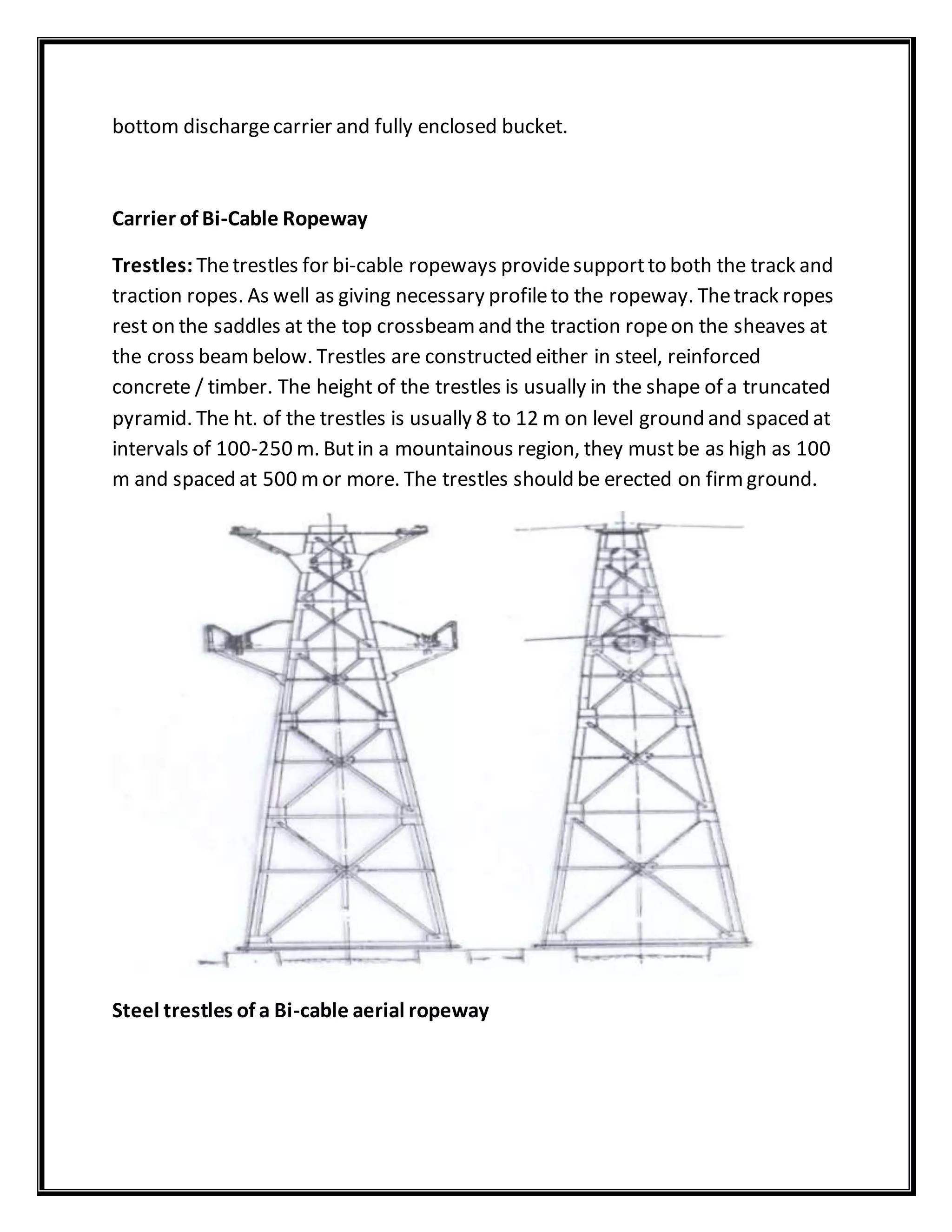 bottom dischargecarrier and fully enclosed bucket.
Carrier of Bi-Cable Ropeway
Trestles: Thetrestles for bi-cable ropeways providesupportto both the track and
traction ropes. As well as giving necessary profileto the ropeway. Thetrack ropes
rest on the saddles at the top crossbeamand the traction ropeon the sheaves at
the cross beambelow. Trestles are constructed either in steel, reinforced
concrete / timber. The height of the trestles is usually in the shape of a truncated
pyramid. The ht. of the trestles is usually 8 to 12 m on level ground and spaced at
intervals of 100-250 m. Butin a mountainous region, they mustbe as high as 100
m and spaced at 500 mor more. The trestles should be erected on firmground.
Steel trestles of a Bi-cable aerial ropeway
 