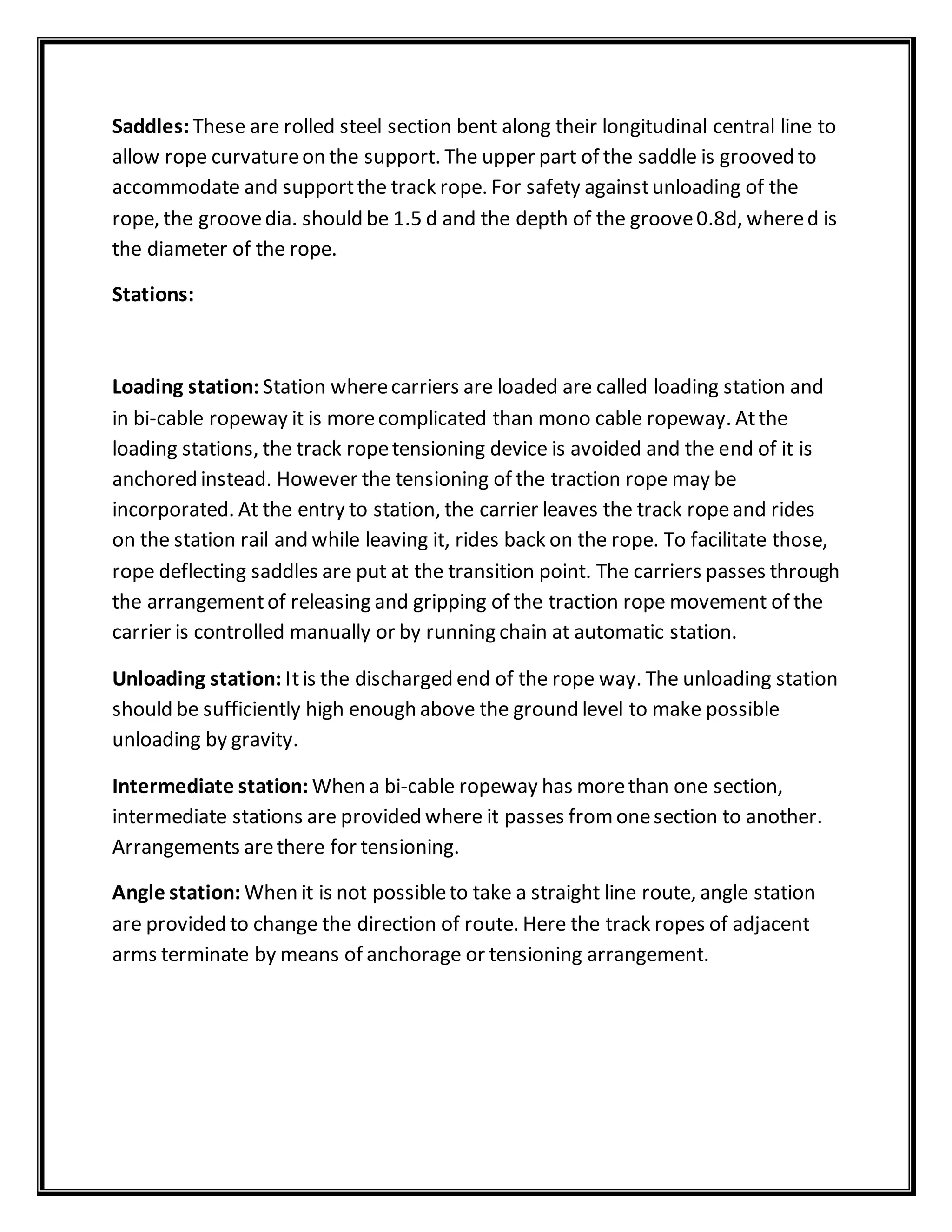 Saddles: These are rolled steel section bent along their longitudinal central line to
allow rope curvatureon the support. The upper part of the saddle is grooved to
accommodate and supportthe track rope. For safety againstunloading of the
rope, the groovedia. should be 1.5 d and the depth of the groove0.8d, whered is
the diameter of the rope.
Stations:
Loading station: Station wherecarriers are loaded are called loading station and
in bi-cable ropeway it is morecomplicated than mono cable ropeway. Atthe
loading stations, the track ropetensioning device is avoided and the end of it is
anchored instead. However the tensioning of the traction rope may be
incorporated. At the entry to station, the carrier leaves the track ropeand rides
on the station rail and while leaving it, rides back on the rope. To facilitate those,
rope deflecting saddles are put at the transition point. The carriers passes through
the arrangementof releasing and gripping of the traction rope movement of the
carrier is controlled manually or by running chain at automatic station.
Unloading station: Itis the discharged end of the rope way. The unloading station
should be sufficiently high enough above the ground level to make possible
unloading by gravity.
Intermediate station: When a bi-cable ropeway has morethan one section,
intermediate stations are provided where it passes fromonesection to another.
Arrangements arethere for tensioning.
Angle station: When it is not possibleto take a straight line route, angle station
are provided to change the direction of route. Here the track ropes of adjacent
arms terminate by means of anchorage or tensioning arrangement.
 