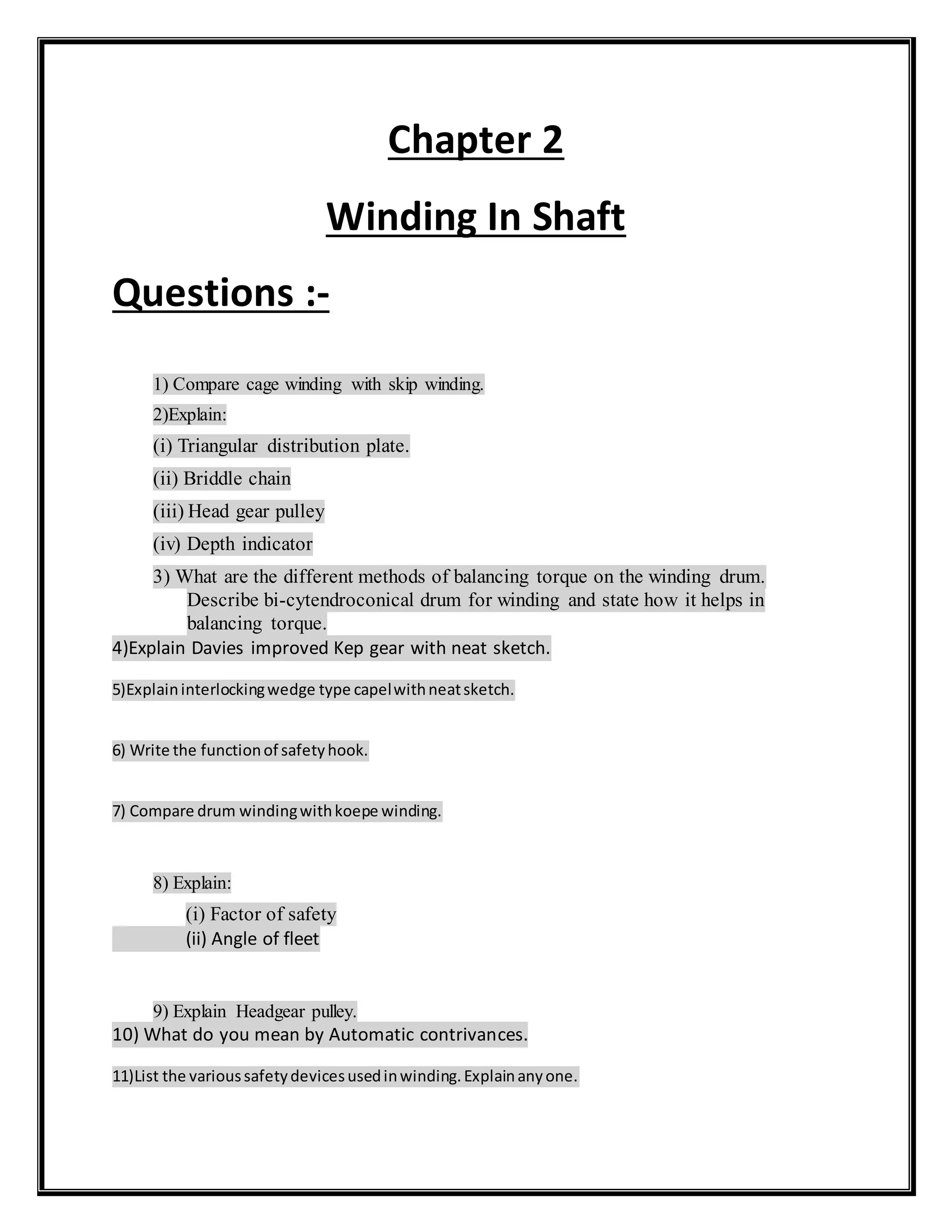 Chapter 2
Winding In Shaft
Questions :-
1) Compare cage winding with skip winding.
2)Explain:
(i) Triangular distribution plate.
(ii) Briddle chain
(iii) Head gear pulley
(iv) Depth indicator
3) What are the different methods of balancing torque on the winding drum.
Describe bi-cytendroconical drum for winding and state how it helps in
balancing torque.
4)Explain Davies improved Kep gear with neat sketch.
5)Explaininterlockingwedge type capelwithneatsketch.
6) Write the functionof safetyhook.
7) Compare drum windingwithkoepe winding.
8) Explain:
(i) Factor of safety
(ii) Angle of fleet
9) Explain Headgear pulley.
10) What do you mean by Automatic contrivances.
11)List the varioussafetydevicesusedinwinding.Explainanyone.
 