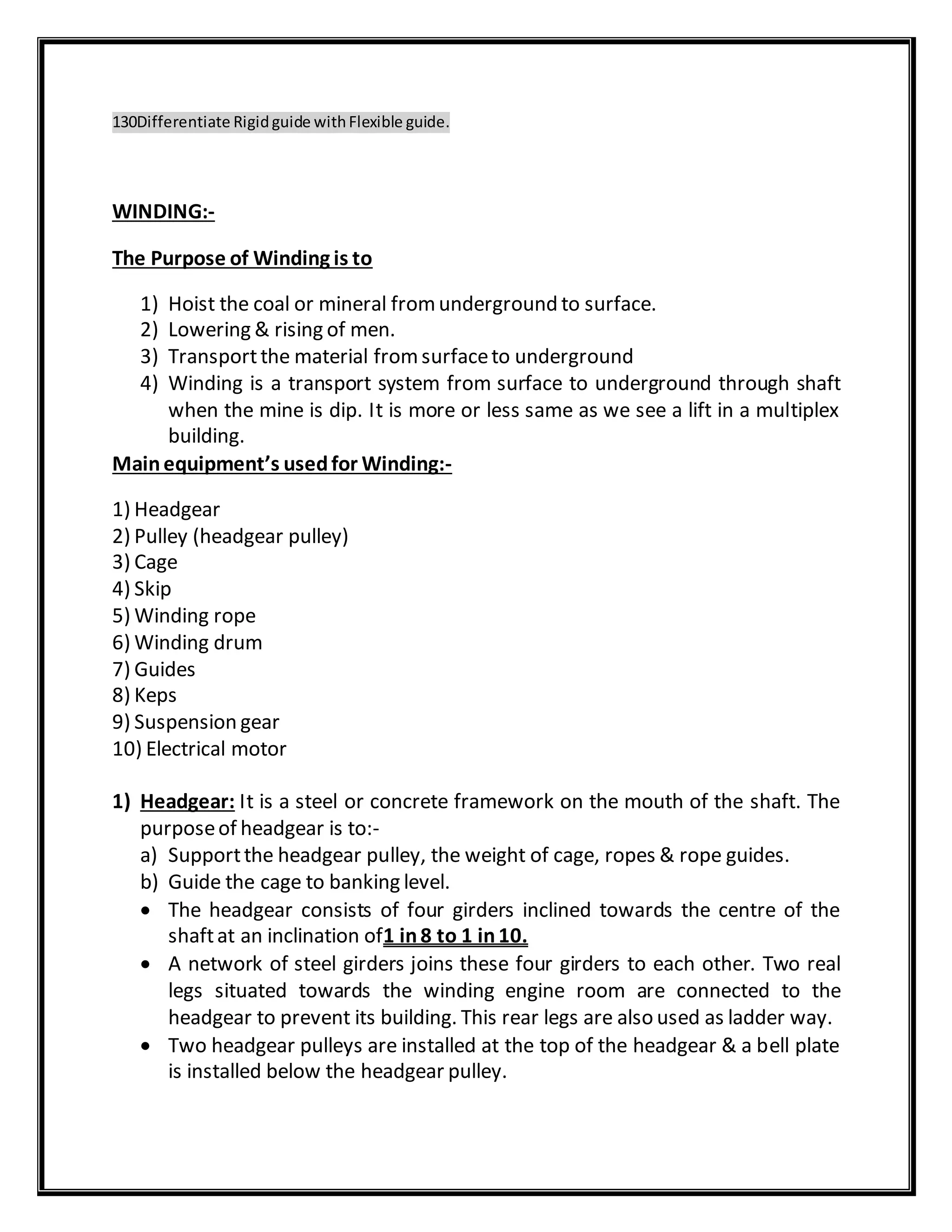 130Differentiate Rigidguide withFlexible guide.
WINDING:-
The Purpose of Winding is to
1) Hoist the coal or mineral fromunderground to surface.
2) Lowering & rising of men.
3) Transportthe material fromsurfaceto underground
4) Winding is a transport system from surface to underground through shaft
when the mine is dip. It is more or less same as we see a lift in a multiplex
building.
Mainequipment’s usedfor Winding:-
1) Headgear
2) Pulley (headgear pulley)
3) Cage
4) Skip
5) Winding rope
6) Winding drum
7) Guides
8) Keps
9) Suspension gear
10) Electrical motor
1) Headgear: It is a steel or concrete framework on the mouth of the shaft. The
purposeof headgear is to:-
a) Supportthe headgear pulley, the weight of cage, ropes & rope guides.
b) Guide the cage to banking level.
 The headgear consists of four girders inclined towards the centre of the
shaftat an inclination of1 in8 to 1 in10.
 A network of steel girders joins these four girders to each other. Two real
legs situated towards the winding engine room are connected to the
headgear to prevent its building. This rear legs are also used as ladder way.
 Two headgear pulleys are installed at the top of the headgear & a bell plate
is installed below the headgear pulley.
 