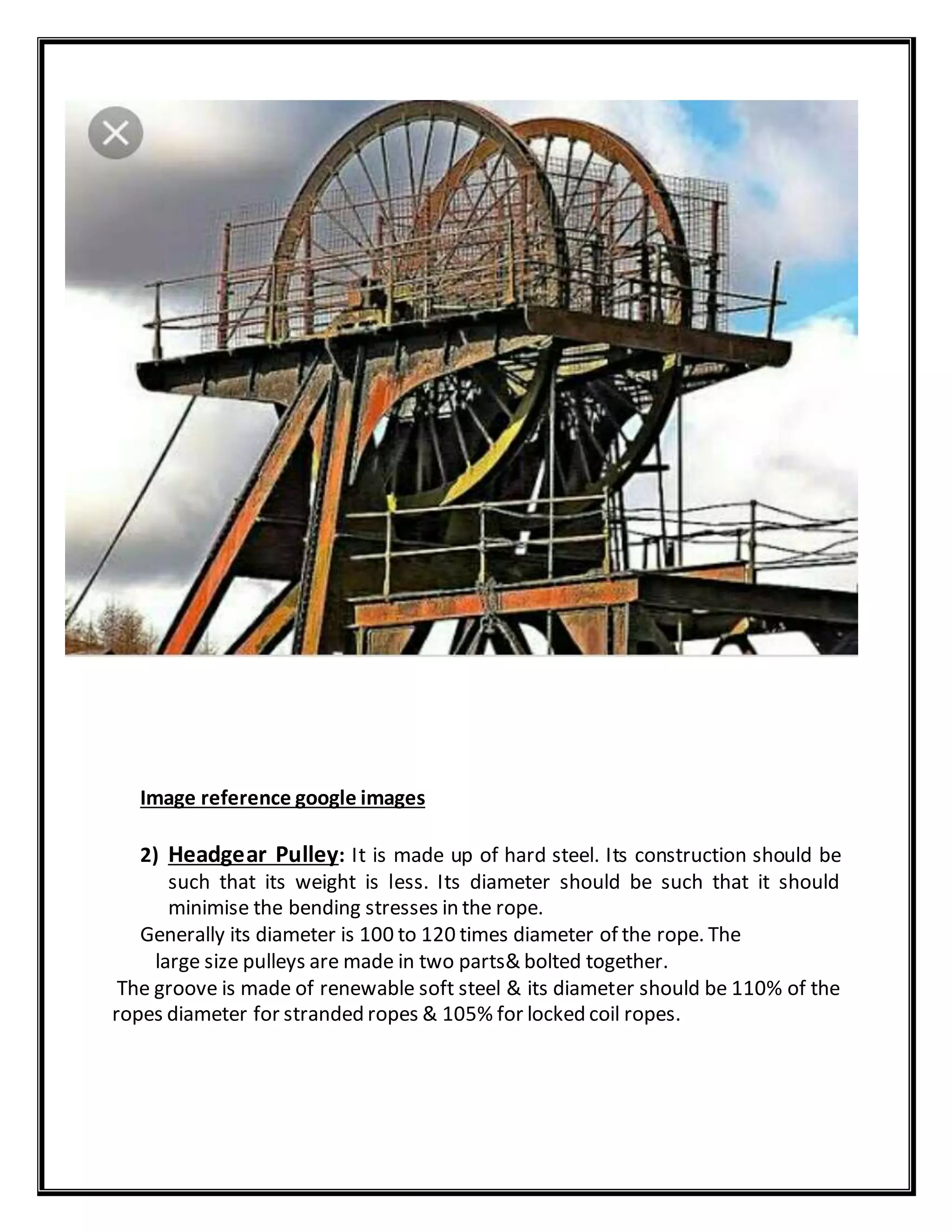 Image reference google images
2) Headgear Pulley: It is made up of hard steel. Its construction should be
such that its weight is less. Its diameter should be such that it should
minimise the bending stresses in the rope.
Generally its diameter is 100 to 120 times diameter of the rope. The
large size pulleys are made in two parts& bolted together.
The groove is made of renewable soft steel & its diameter should be 110% of the
ropes diameter for stranded ropes & 105% for locked coil ropes.
 