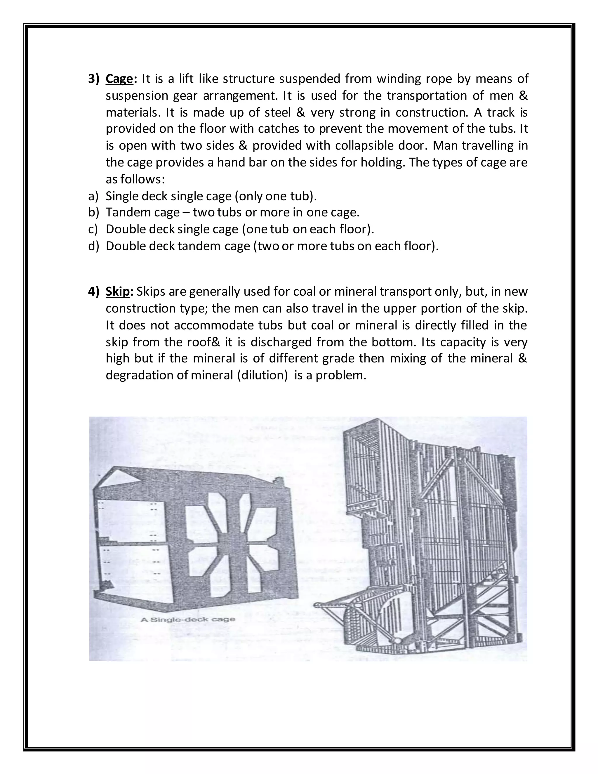 3) Cage: It is a lift like structure suspended from winding rope by means of
suspension gear arrangement. It is used for the transportation of men &
materials. It is made up of steel & very strong in construction. A track is
provided on the floor with catches to prevent the movement of the tubs. It
is open with two sides & provided with collapsible door. Man travelling in
the cage provides a hand bar on the sides for holding. The types of cage are
as follows:
a) Single deck single cage (only one tub).
b) Tandem cage – two tubs or more in one cage.
c) Double deck single cage (one tub on each floor).
d) Double deck tandem cage (two or more tubs on each floor).
4) Skip: Skips are generally used for coal or mineral transport only, but, in new
construction type; the men can also travel in the upper portion of the skip.
It does not accommodate tubs but coal or mineral is directly filled in the
skip from the roof& it is discharged from the bottom. Its capacity is very
high but if the mineral is of different grade then mixing of the mineral &
degradation of mineral (dilution) is a problem.
 