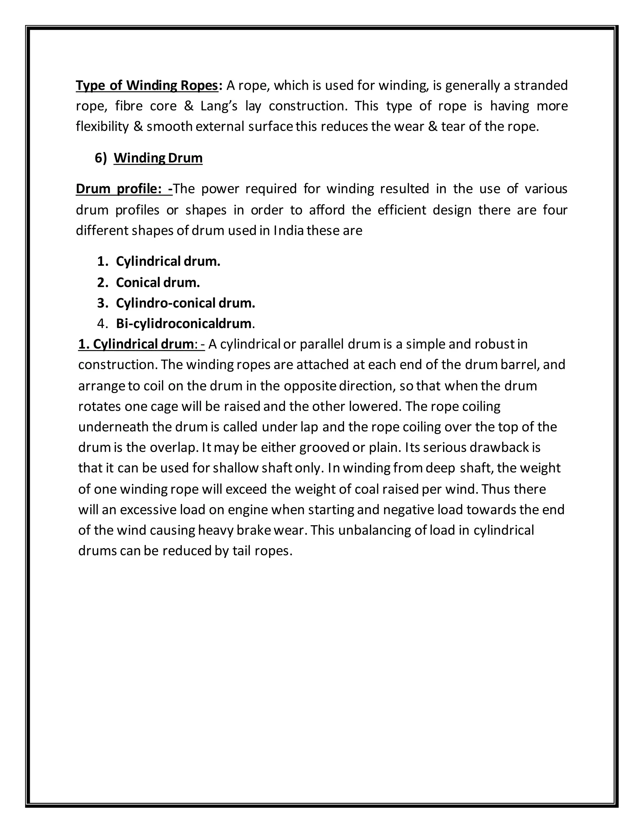 Type of Winding Ropes: A rope, which is used for winding, is generally a stranded
rope, fibre core & Lang’s lay construction. This type of rope is having more
flexibility & smooth external surfacethis reduces the wear & tear of the rope.
6) Winding Drum
Drum profile: -The power required for winding resulted in the use of various
drum profiles or shapes in order to afford the efficient design there are four
different shapes of drum used in India these are
1. Cylindrical drum.
2. Conical drum.
3. Cylindro-conical drum.
4. Bi-cylidroconicaldrum.
1. Cylindrical drum: - A cylindricalor parallel drumis a simple and robustin
construction. The winding ropes are attached at each end of the drumbarrel, and
arrangeto coil on the drum in the oppositedirection, so that when the drum
rotates one cage will be raised and the other lowered. The rope coiling
underneath the drumis called under lap and the rope coiling over the top of the
drumis the overlap. Itmay be either grooved or plain. Its serious drawback is
that it can be used for shallow shaftonly. In winding fromdeep shaft, the weight
of one winding rope will exceed the weight of coal raised per wind. Thus there
will an excessive load on engine when starting and negative load towards the end
of the wind causing heavy brakewear. This unbalancing of load in cylindrical
drums can be reduced by tail ropes.
 
