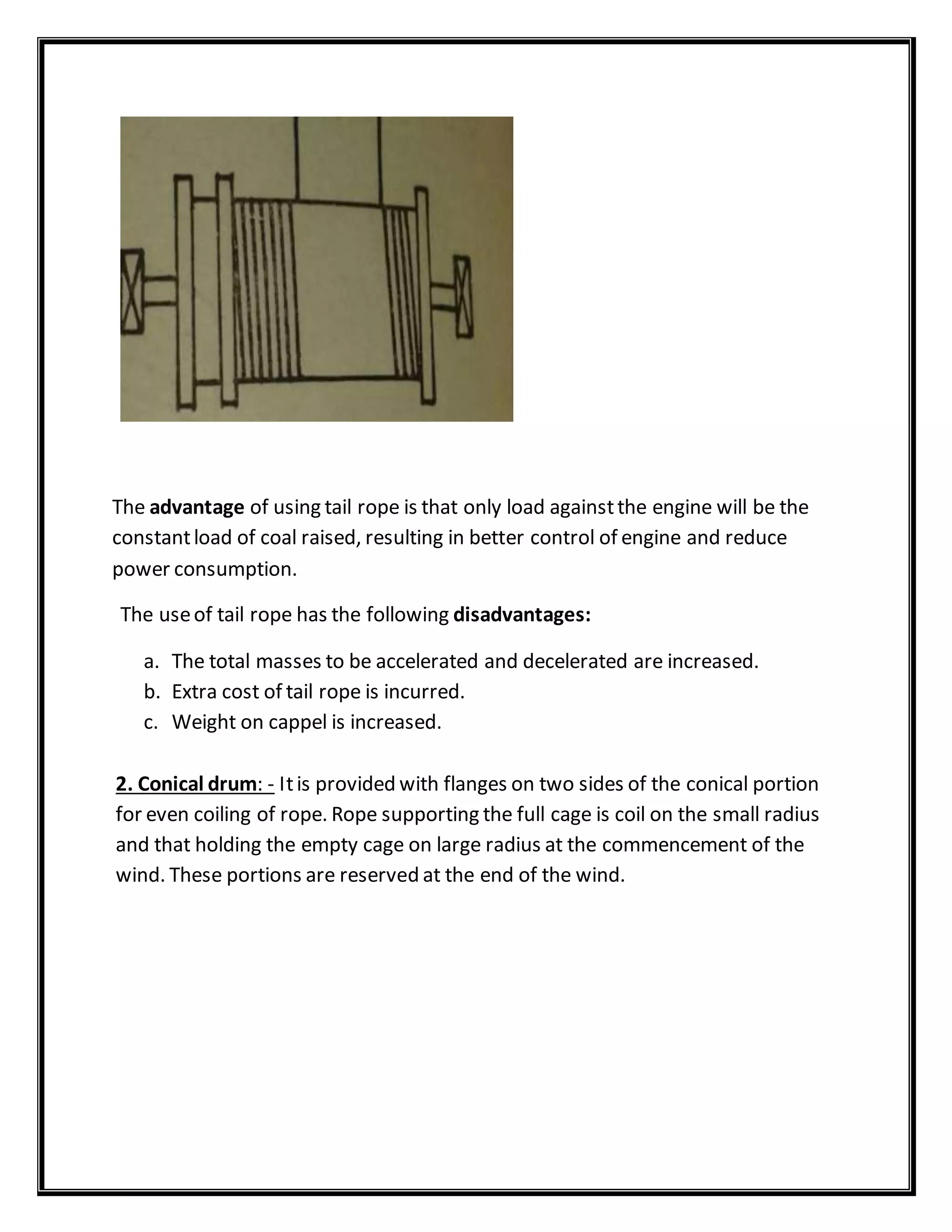 The advantage of using tail rope is that only load againstthe engine will be the
constantload of coal raised, resulting in better control of engine and reduce
power consumption.
The useof tail rope has the following disadvantages:
a. The total masses to be accelerated and decelerated are increased.
b. Extra cost of tail rope is incurred.
c. Weight on cappel is increased.
2. Conical drum: - Itis provided with flanges on two sides of the conical portion
for even coiling of rope. Rope supporting the full cage is coil on the small radius
and that holding the empty cage on large radius at the commencement of the
wind. These portions are reserved at the end of the wind.
 