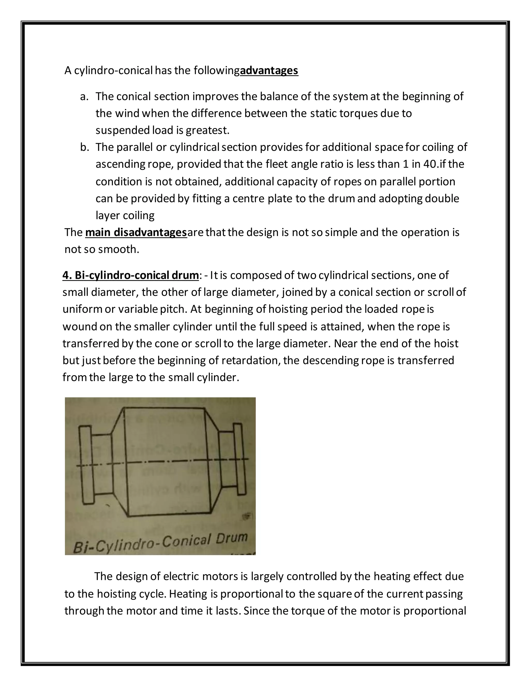 A cylindro-conicalhas the followingadvantages
a. The conical section improves the balance of the systemat the beginning of
the wind when the difference between the static torques due to
suspended load is greatest.
b. The parallel or cylindricalsection provides for additional spacefor coiling of
ascending rope, provided that the fleet angle ratio is less than 1 in 40.if the
condition is not obtained, additional capacity of ropes on parallel portion
can be provided by fitting a centre plate to the drumand adopting double
layer coiling
The main disadvantagesarethatthe design is not so simple and the operation is
not so smooth.
4. Bi-cylindro-conical drum: - Itis composed of two cylindrical sections, one of
small diameter, the other of large diameter, joined by a conical section or scrollof
uniformor variablepitch. At beginning of hoisting period the loaded ropeis
wound on the smaller cylinder until the full speed is attained, when the rope is
transferred by the cone or scrollto the large diameter. Near the end of the hoist
but justbefore the beginning of retardation, the descending rope is transferred
fromthe large to the small cylinder.
The design of electric motors is largely controlled by the heating effect due
to the hoisting cycle. Heating is proportionalto the squareof the currentpassing
through the motor and time it lasts. Since the torque of the motor is proportional
 
