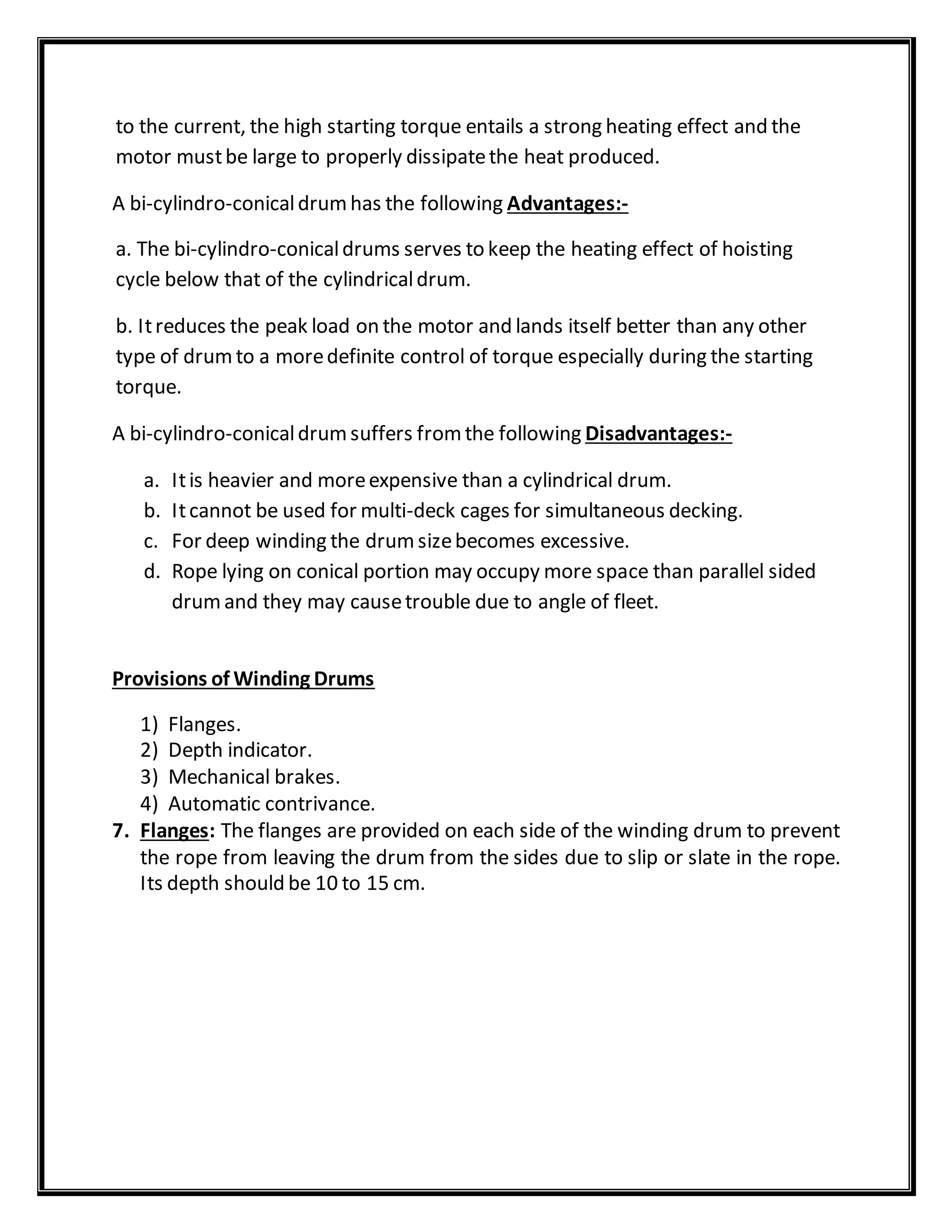 to the current, the high starting torque entails a strong heating effect and the
motor mustbe large to properly dissipatethe heat produced.
A bi-cylindro-conicaldrumhas the following Advantages:-
a. The bi-cylindro-conicaldrums serves to keep the heating effect of hoisting
cycle below that of the cylindricaldrum.
b. Itreduces the peak load on the motor and lands itself better than any other
type of drumto a moredefinite control of torque especially during the starting
torque.
A bi-cylindro-conicaldrumsuffers fromthe following Disadvantages:-
a. Itis heavier and moreexpensive than a cylindrical drum.
b. Itcannot be used for multi-deck cages for simultaneous decking.
c. For deep winding the drumsizebecomes excessive.
d. Rope lying on conical portion may occupy more space than parallel sided
drumand they may causetrouble due to angle of fleet.
Provisions of Winding Drums
1) Flanges.
2) Depth indicator.
3) Mechanical brakes.
4) Automatic contrivance.
7. Flanges: The flanges are provided on each side of the winding drum to prevent
the rope from leaving the drum from the sides due to slip or slate in the rope.
Its depth should be 10 to 15 cm.
 