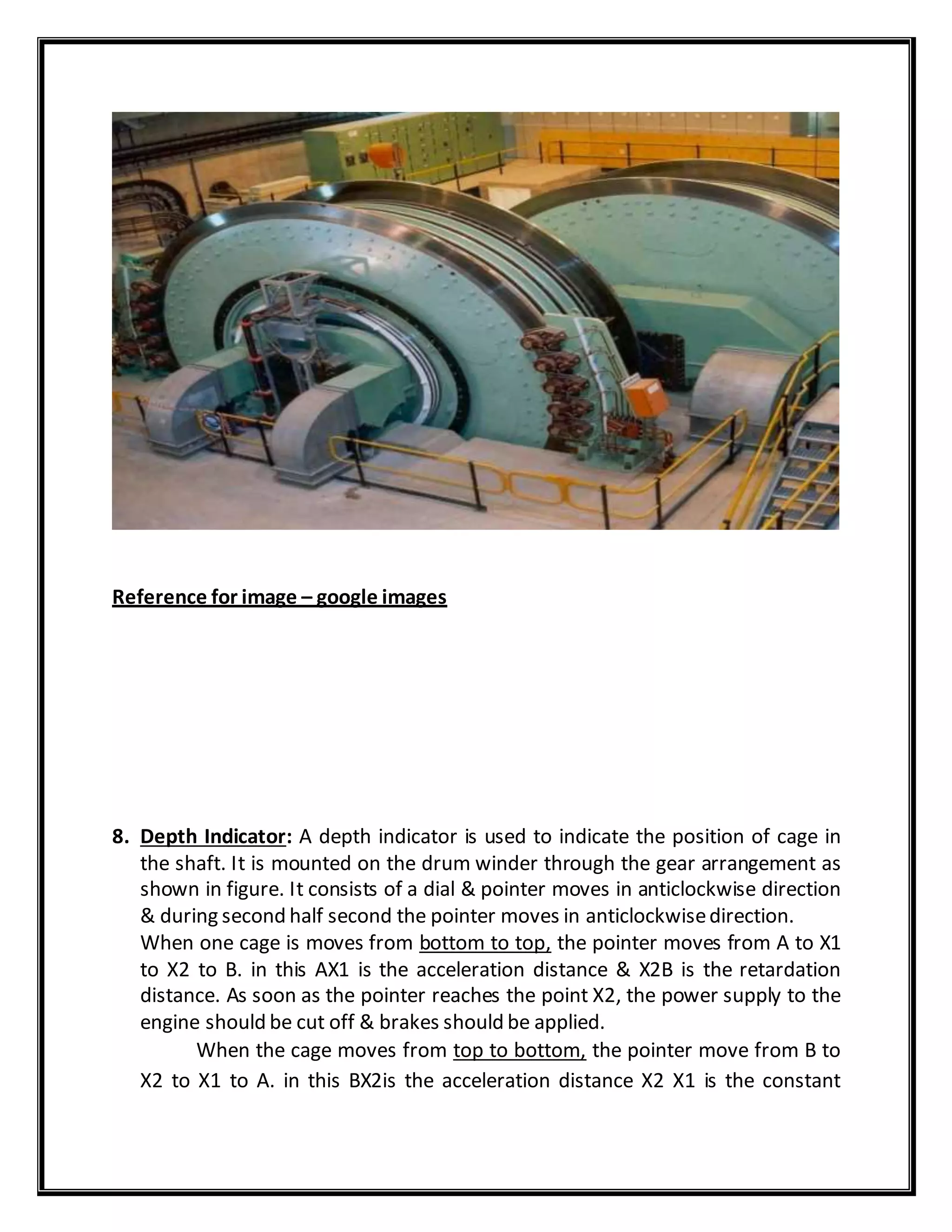 Reference for image – google images
8. Depth Indicator: A depth indicator is used to indicate the position of cage in
the shaft. It is mounted on the drum winder through the gear arrangement as
shown in figure. It consists of a dial & pointer moves in anticlockwise direction
& during second half second the pointer moves in anticlockwisedirection.
When one cage is moves from bottom to top, the pointer moves from A to X1
to X2 to B. in this AX1 is the acceleration distance & X2B is the retardation
distance. As soon as the pointer reaches the point X2, the power supply to the
engine should be cut off & brakes should be applied.
When the cage moves from top to bottom, the pointer move from B to
X2 to X1 to A. in this BX2is the acceleration distance X2 X1 is the constant
 