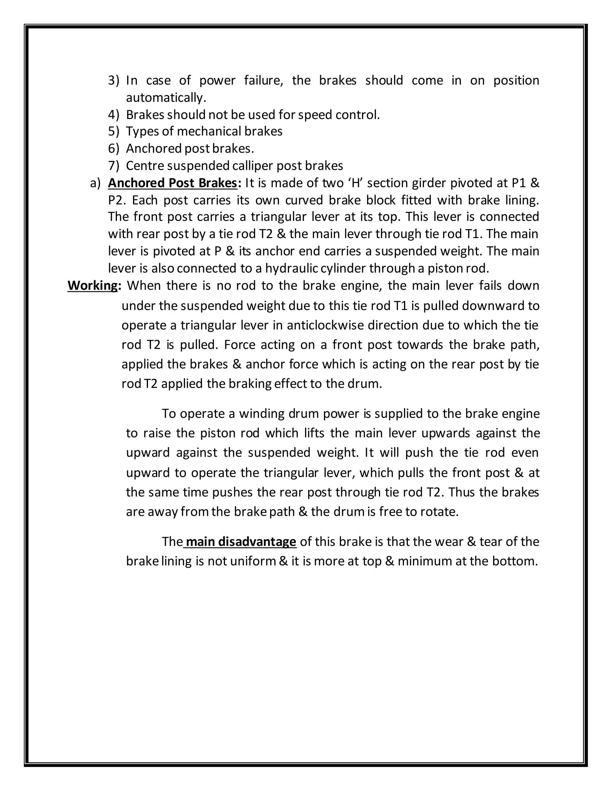3) In case of power failure, the brakes should come in on position
automatically.
4) Brakes should not be used for speed control.
5) Types of mechanical brakes
6) Anchored postbrakes.
7) Centre suspended calliper post brakes
a) Anchored Post Brakes: It is made of two ‘H’ section girder pivoted at P1 &
P2. Each post carries its own curved brake block fitted with brake lining.
The front post carries a triangular lever at its top. This lever is connected
with rear post by a tie rod T2 & the main lever through tie rod T1. The main
lever is pivoted at P & its anchor end carries a suspended weight. The main
lever is also connected to a hydraulic cylinder through a piston rod.
Working: When there is no rod to the brake engine, the main lever fails down
under the suspended weight due to this tie rod T1 is pulled downward to
operate a triangular lever in anticlockwise direction due to which the tie
rod T2 is pulled. Force acting on a front post towards the brake path,
applied the brakes & anchor force which is acting on the rear post by tie
rod T2 applied the braking effect to the drum.
To operate a winding drum power is supplied to the brake engine
to raise the piston rod which lifts the main lever upwards against the
upward against the suspended weight. It will push the tie rod even
upward to operate the triangular lever, which pulls the front post & at
the same time pushes the rear post through tie rod T2. Thus the brakes
are away fromthe brakepath & the drumis free to rotate.
The main disadvantage of this brake is that the wear & tear of the
brakelining is not uniform& it is more at top & minimum at the bottom.
 