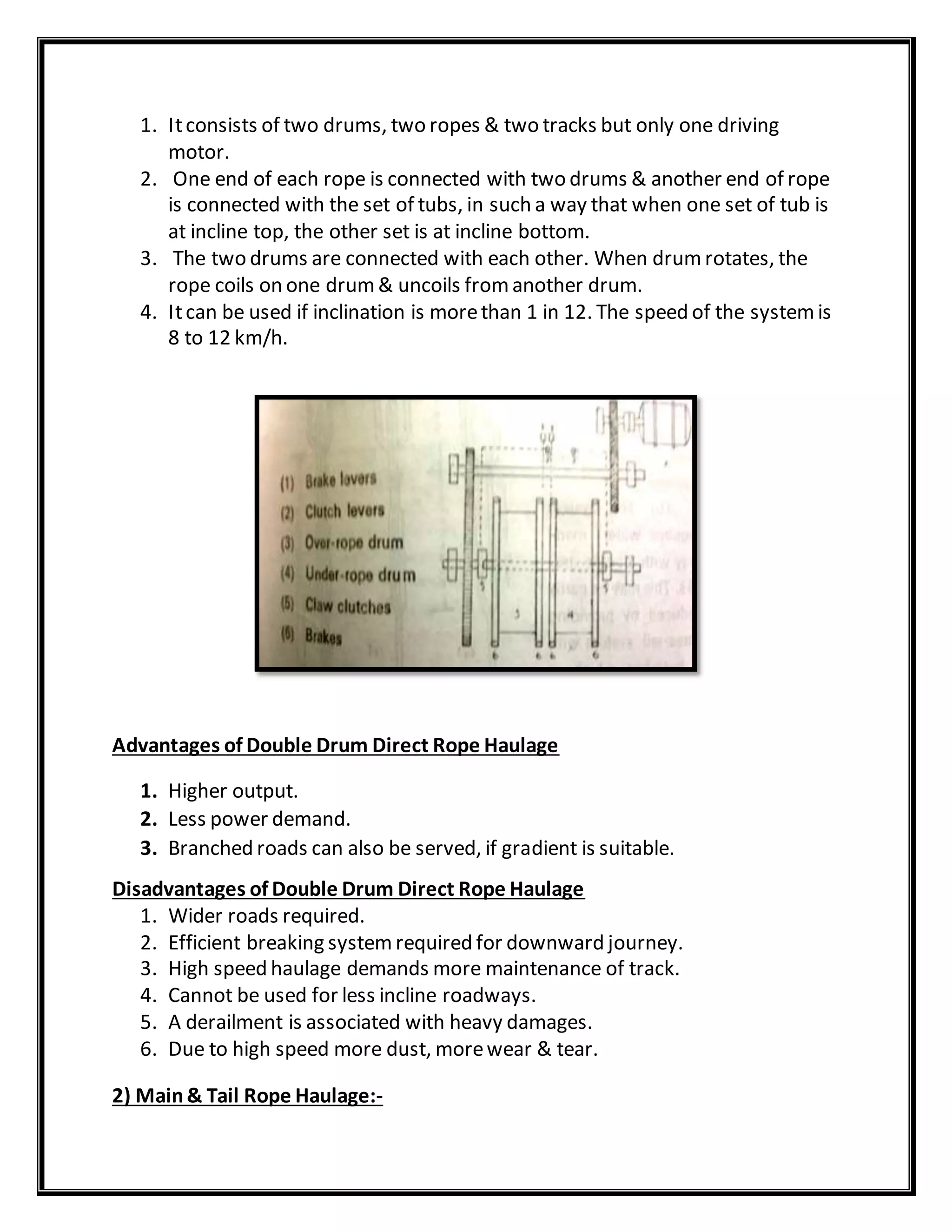 1. Itconsists of two drums, two ropes & two tracks but only one driving
motor.
2. One end of each rope is connected with two drums & another end of rope
is connected with the set of tubs, in such a way that when one set of tub is
at incline top, the other set is at incline bottom.
3. The two drums are connected with each other. When drumrotates, the
rope coils on one drum& uncoils fromanother drum.
4. Itcan be used if inclination is morethan 1 in 12. The speed of the systemis
8 to 12 km/h.
Advantages of Double Drum Direct Rope Haulage
1. Higher output.
2. Less power demand.
3. Branched roads can also be served, if gradient is suitable.
Disadvantages of Double Drum Direct Rope Haulage
1. Wider roads required.
2. Efficient breaking systemrequired for downward journey.
3. High speed haulage demands more maintenance of track.
4. Cannot be used for less incline roadways.
5. A derailment is associated with heavy damages.
6. Due to high speed more dust, morewear & tear.
2) Main& Tail Rope Haulage:-
 