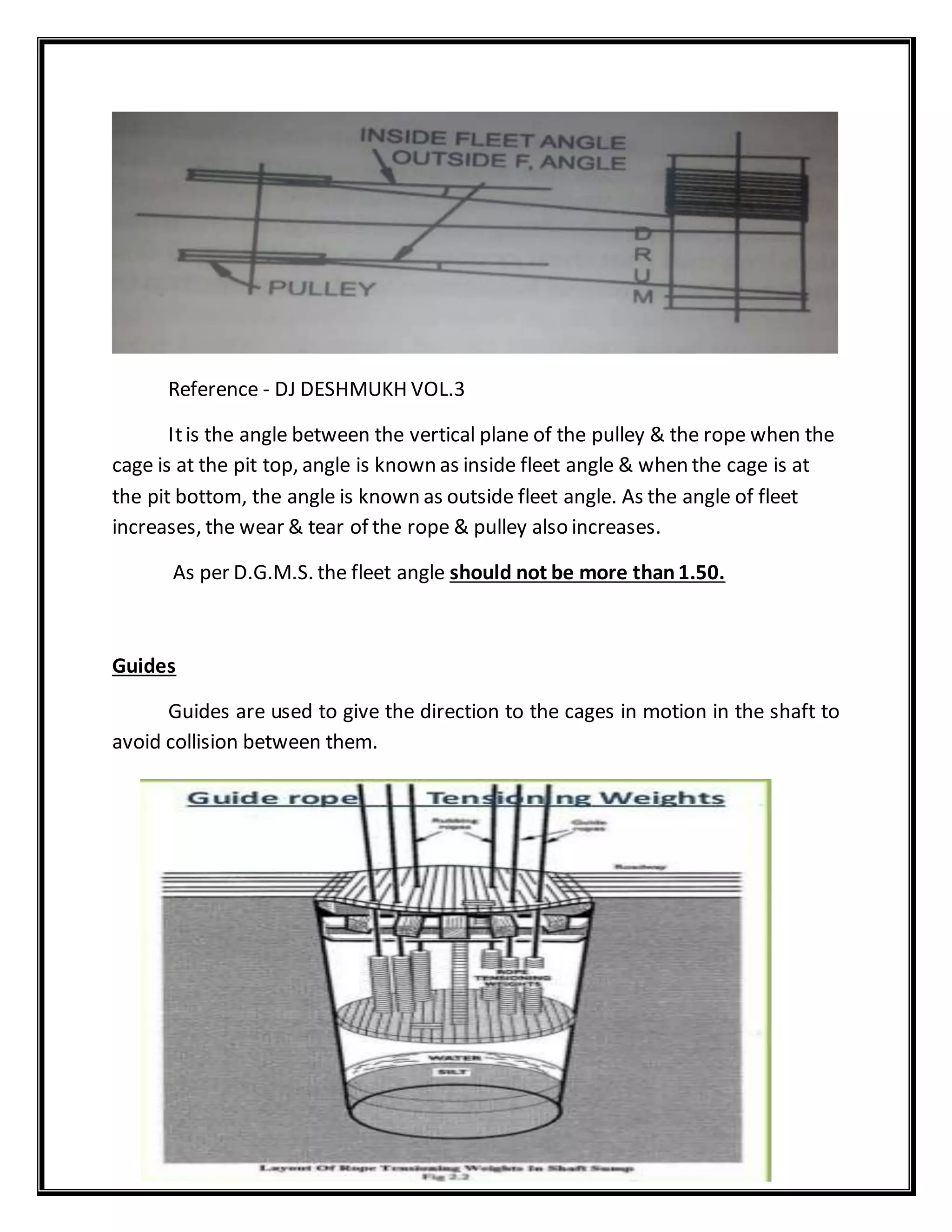 Reference - DJ DESHMUKH VOL.3
Itis the angle between the vertical plane of the pulley & the rope when the
cage is at the pit top, angle is known as inside fleet angle & when the cage is at
the pit bottom, the angle is known as outside fleet angle. As the angle of fleet
increases, the wear & tear of the rope & pulley also increases.
As per D.G.M.S. the fleet angle should not be more than1.50.
Guides
Guides are used to give the direction to the cages in motion in the shaft to
avoid collision between them.
 