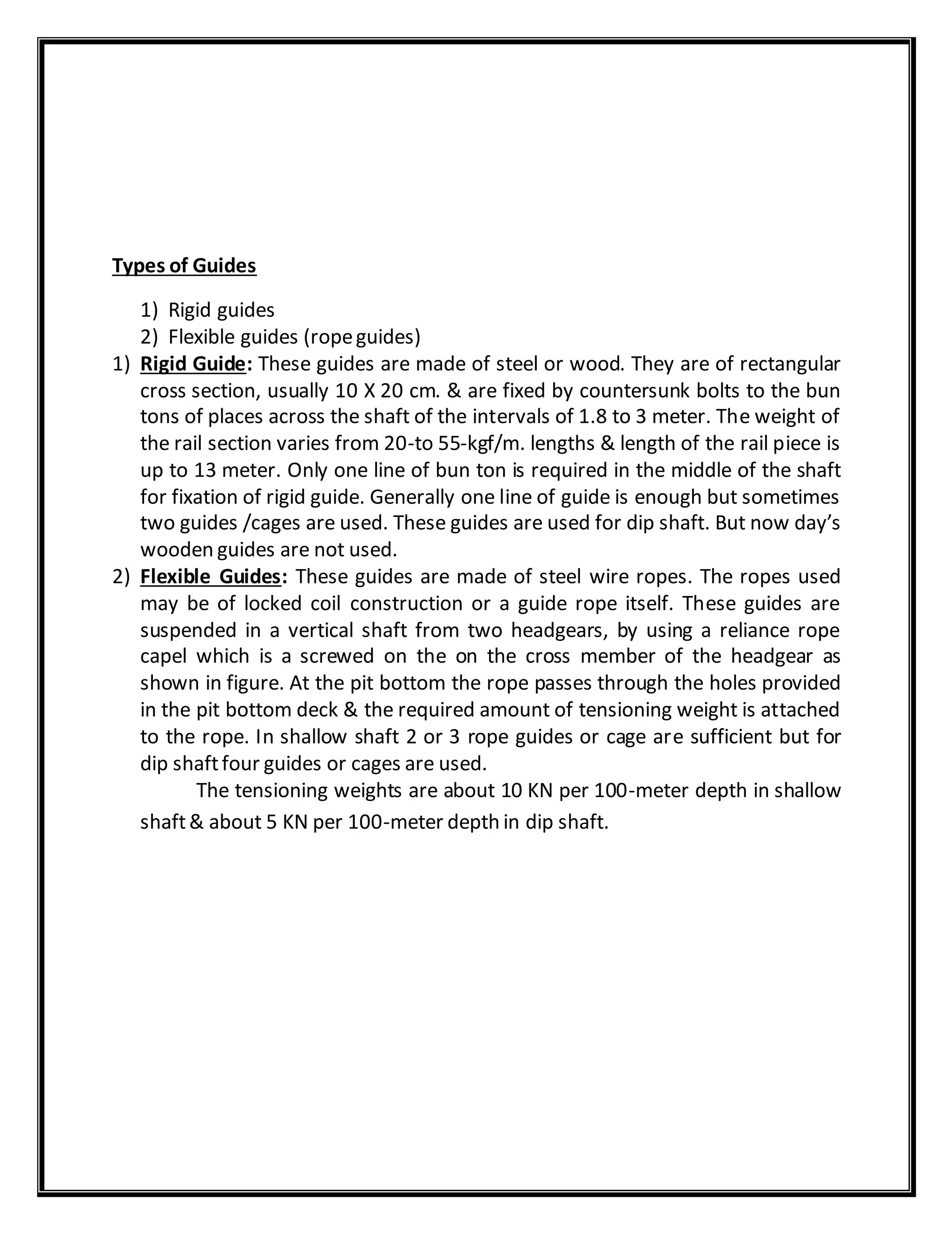 Types of Guides
1) Rigid guides
2) Flexible guides (ropeguides)
1) Rigid Guide: These guides are made of steel or wood. They are of rectangular
cross section, usually 10 X 20 cm. & are fixed by countersunk bolts to the bun
tons of places across the shaft of the intervals of 1.8 to 3 meter. The weight of
the rail section varies from 20-to 55-kgf/m. lengths & length of the rail piece is
up to 13 meter. Only one line of bun ton is required in the middle of the shaft
for fixation of rigid guide. Generally one line of guide is enough but sometimes
two guides /cages are used. These guides are used for dip shaft. But now day’s
wooden guides are not used.
2) Flexible Guides: These guides are made of steel wire ropes. The ropes used
may be of locked coil construction or a guide rope itself. These guides are
suspended in a vertical shaft from two headgears, by using a reliance rope
capel which is a screwed on the on the cross member of the headgear as
shown in figure. At the pit bottom the rope passes through the holes provided
in the pit bottom deck & the required amount of tensioning weight is attached
to the rope. In shallow shaft 2 or 3 rope guides or cage are sufficient but for
dip shaftfour guides or cages are used.
The tensioning weights are about 10 KN per 100-meter depth in shallow
shaft& about 5 KN per 100-meter depth in dip shaft.
 