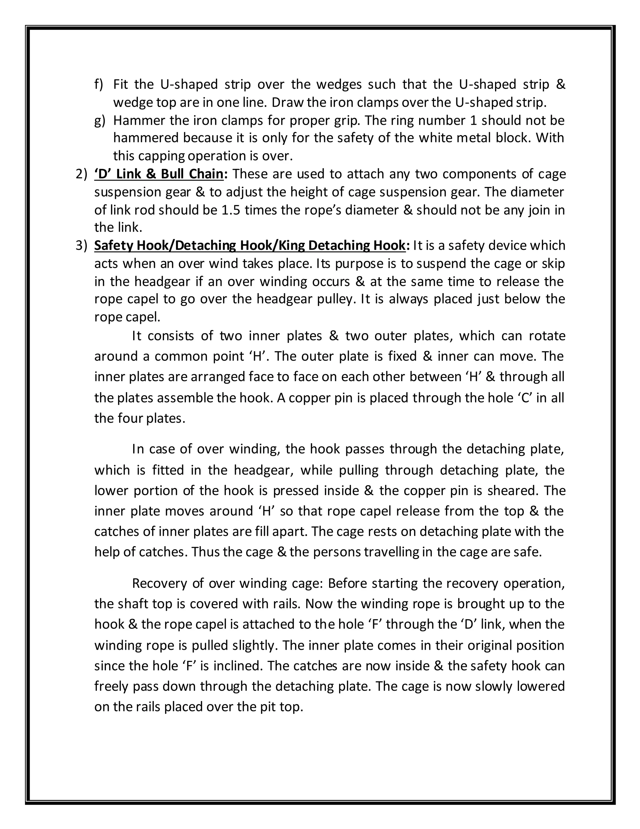 f) Fit the U-shaped strip over the wedges such that the U-shaped strip &
wedge top are in one line. Draw the iron clamps over the U-shaped strip.
g) Hammer the iron clamps for proper grip. The ring number 1 should not be
hammered because it is only for the safety of the white metal block. With
this capping operation is over.
2) ‘D’ Link & Bull Chain: These are used to attach any two components of cage
suspension gear & to adjust the height of cage suspension gear. The diameter
of link rod should be 1.5 times the rope’s diameter & should not be any join in
the link.
3) Safety Hook/Detaching Hook/King Detaching Hook: It is a safety device which
acts when an over wind takes place. Its purpose is to suspend the cage or skip
in the headgear if an over winding occurs & at the same time to release the
rope capel to go over the headgear pulley. It is always placed just below the
rope capel.
It consists of two inner plates & two outer plates, which can rotate
around a common point ‘H’. The outer plate is fixed & inner can move. The
inner plates are arranged face to face on each other between ‘H’ & through all
the plates assemble the hook. A copper pin is placed through the hole ‘C’ in all
the four plates.
In case of over winding, the hook passes through the detaching plate,
which is fitted in the headgear, while pulling through detaching plate, the
lower portion of the hook is pressed inside & the copper pin is sheared. The
inner plate moves around ‘H’ so that rope capel release from the top & the
catches of inner plates are fill apart. The cage rests on detaching plate with the
help of catches. Thus the cage & the persons travelling in the cage are safe.
Recovery of over winding cage: Before starting the recovery operation,
the shaft top is covered with rails. Now the winding rope is brought up to the
hook & the rope capel is attached to the hole ‘F’ through the ‘D’ link, when the
winding rope is pulled slightly. The inner plate comes in their original position
since the hole ‘F’ is inclined. The catches are now inside & the safety hook can
freely pass down through the detaching plate. The cage is now slowly lowered
on the rails placed over the pit top.
 