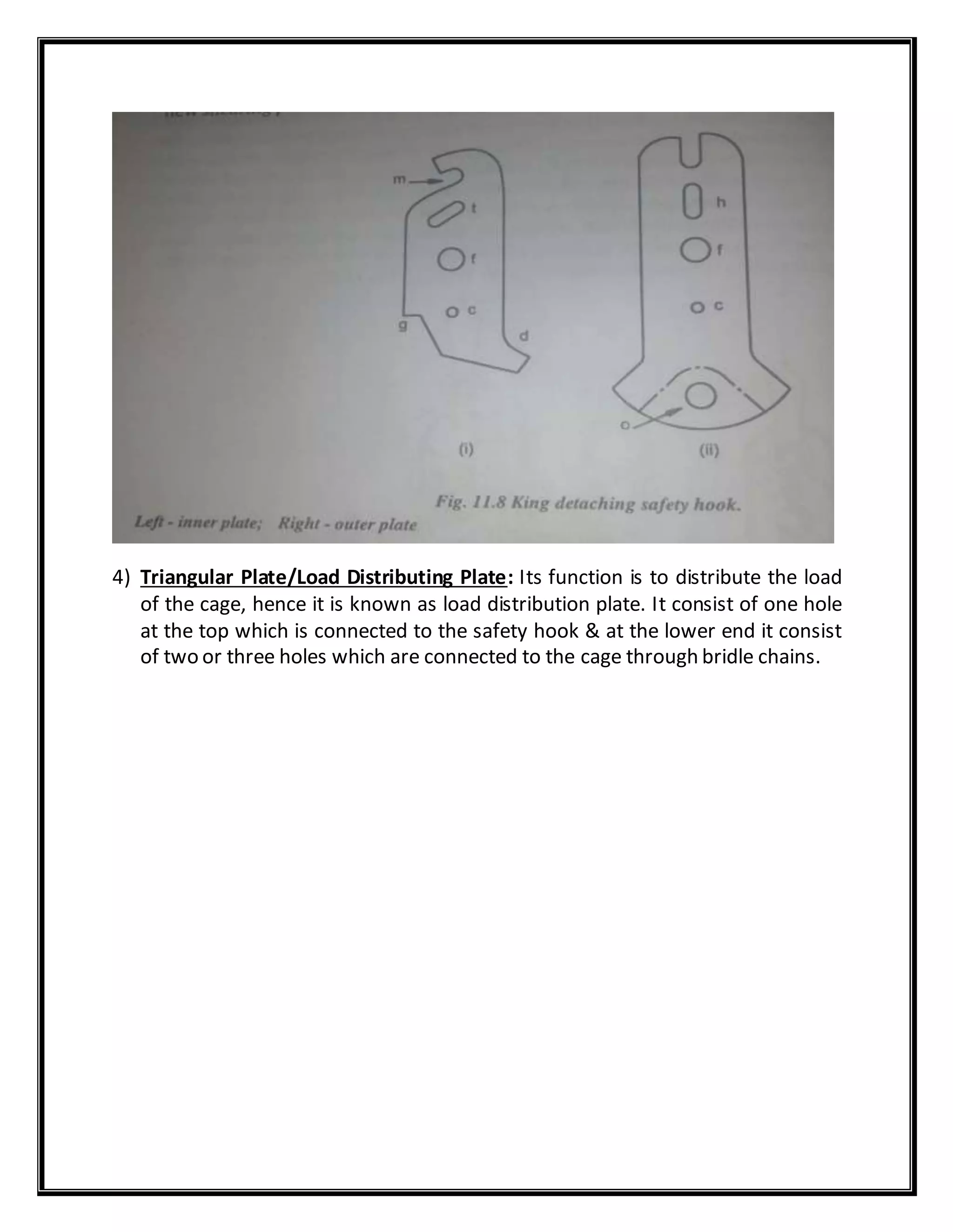 4) Triangular Plate/Load Distributing Plate: Its function is to distribute the load
of the cage, hence it is known as load distribution plate. It consist of one hole
at the top which is connected to the safety hook & at the lower end it consist
of two or three holes which are connected to the cage through bridle chains.
 