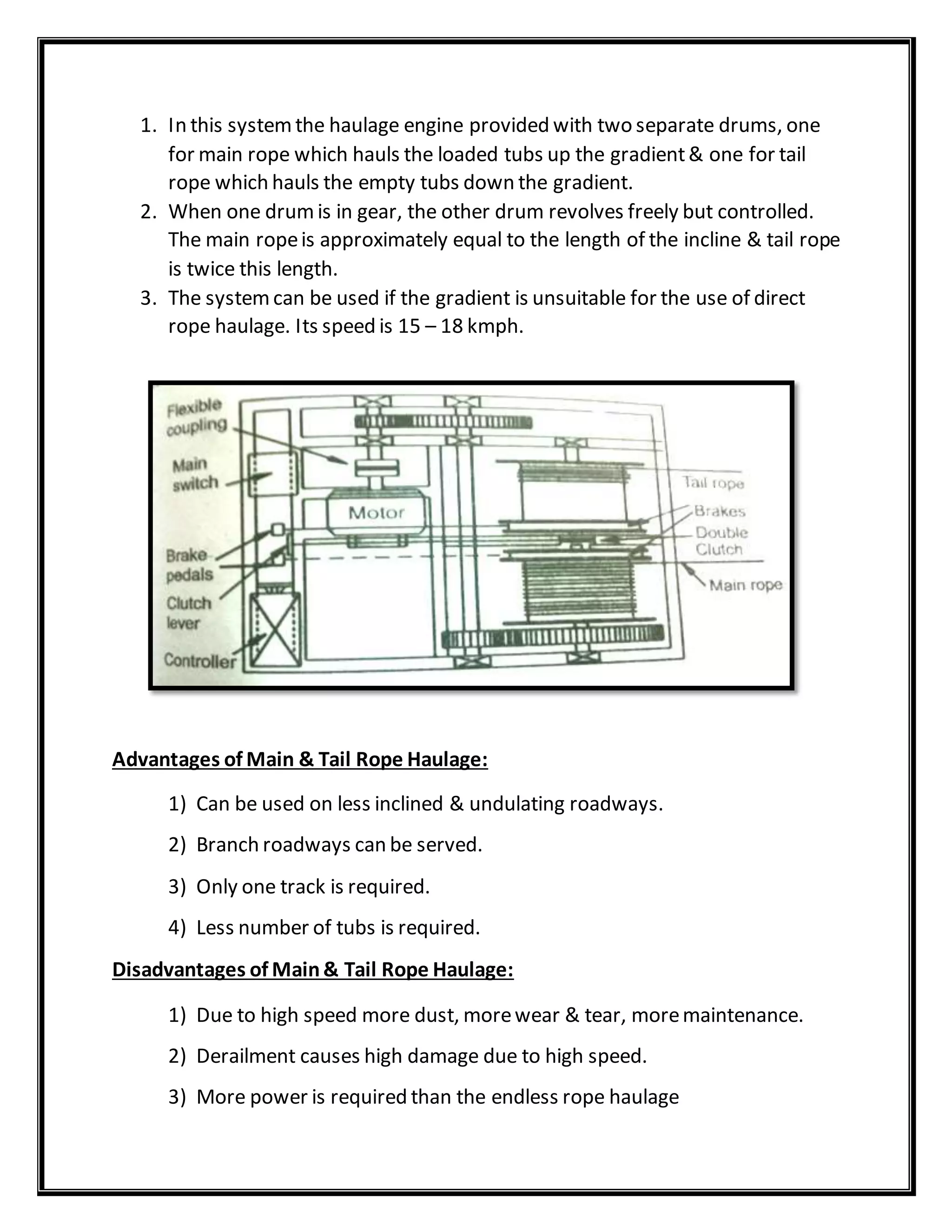 1. In this systemthe haulage engine provided with two separate drums, one
for main rope which hauls the loaded tubs up the gradient& one for tail
rope which hauls the empty tubs down the gradient.
2. When one drumis in gear, the other drum revolves freely but controlled.
The main ropeis approximately equal to the length of the incline & tail rope
is twice this length.
3. The systemcan be used if the gradient is unsuitable for the use of direct
rope haulage. Its speed is 15 – 18 kmph.
Advantages of Main & Tail Rope Haulage:
1) Can be used on less inclined & undulating roadways.
2) Branch roadways can be served.
3) Only one track is required.
4) Less number of tubs is required.
Disadvantages of Main& Tail Rope Haulage:
1) Due to high speed more dust, morewear & tear, moremaintenance.
2) Derailment causes high damage due to high speed.
3) More power is required than the endless rope haulage
 