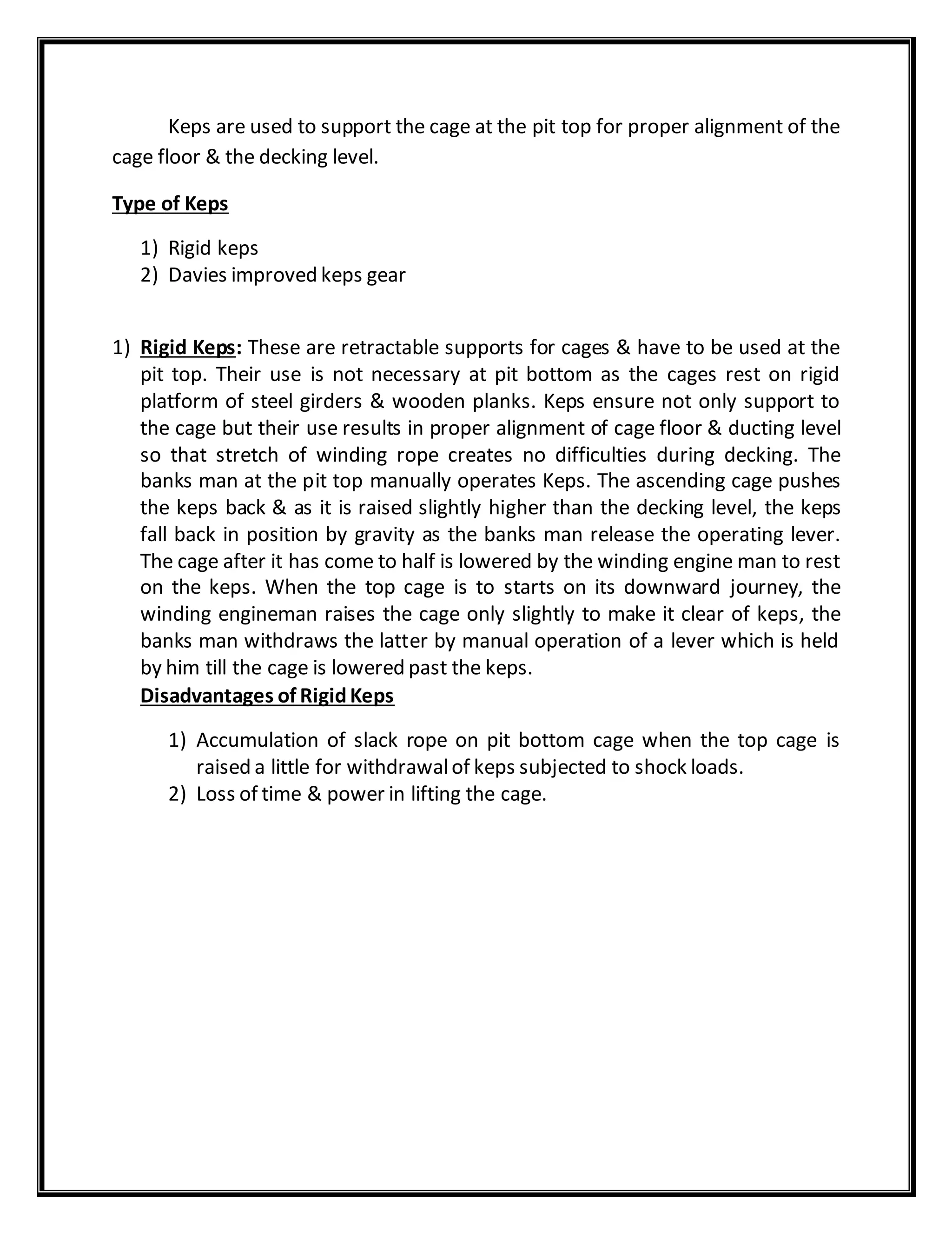 Keps are used to support the cage at the pit top for proper alignment of the
cage floor & the decking level.
Type of Keps
1) Rigid keps
2) Davies improved keps gear
1) Rigid Keps: These are retractable supports for cages & have to be used at the
pit top. Their use is not necessary at pit bottom as the cages rest on rigid
platform of steel girders & wooden planks. Keps ensure not only support to
the cage but their use results in proper alignment of cage floor & ducting level
so that stretch of winding rope creates no difficulties during decking. The
banks man at the pit top manually operates Keps. The ascending cage pushes
the keps back & as it is raised slightly higher than the decking level, the keps
fall back in position by gravity as the banks man release the operating lever.
The cage after it has come to half is lowered by the winding engine man to rest
on the keps. When the top cage is to starts on its downward journey, the
winding engineman raises the cage only slightly to make it clear of keps, the
banks man withdraws the latter by manual operation of a lever which is held
by him till the cage is lowered past the keps.
Disadvantages of RigidKeps
1) Accumulation of slack rope on pit bottom cage when the top cage is
raised a little for withdrawalof keps subjected to shock loads.
2) Loss of time & power in lifting the cage.
 