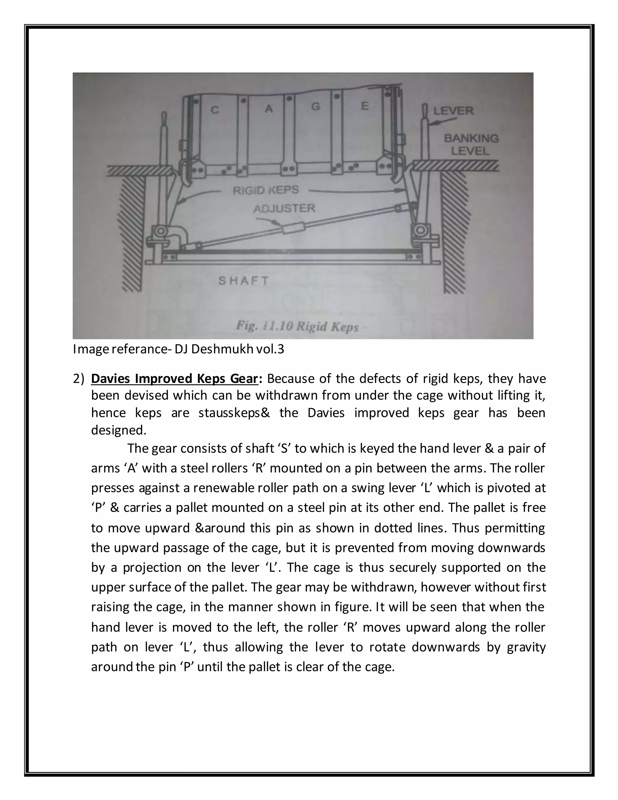 Imagereferance- DJ Deshmukh vol.3
2) Davies Improved Keps Gear: Because of the defects of rigid keps, they have
been devised which can be withdrawn from under the cage without lifting it,
hence keps are stausskeps& the Davies improved keps gear has been
designed.
The gear consists of shaft ‘S’ to which is keyed the hand lever & a pair of
arms ‘A’ with a steel rollers ‘R’ mounted on a pin between the arms. The roller
presses against a renewable roller path on a swing lever ‘L’ which is pivoted at
‘P’ & carries a pallet mounted on a steel pin at its other end. The pallet is free
to move upward &around this pin as shown in dotted lines. Thus permitting
the upward passage of the cage, but it is prevented from moving downwards
by a projection on the lever ‘L’. The cage is thus securely supported on the
upper surface of the pallet. The gear may be withdrawn, however without first
raising the cage, in the manner shown in figure. It will be seen that when the
hand lever is moved to the left, the roller ‘R’ moves upward along the roller
path on lever ‘L’, thus allowing the lever to rotate downwards by gravity
around the pin ‘P’ until the pallet is clear of the cage.
 