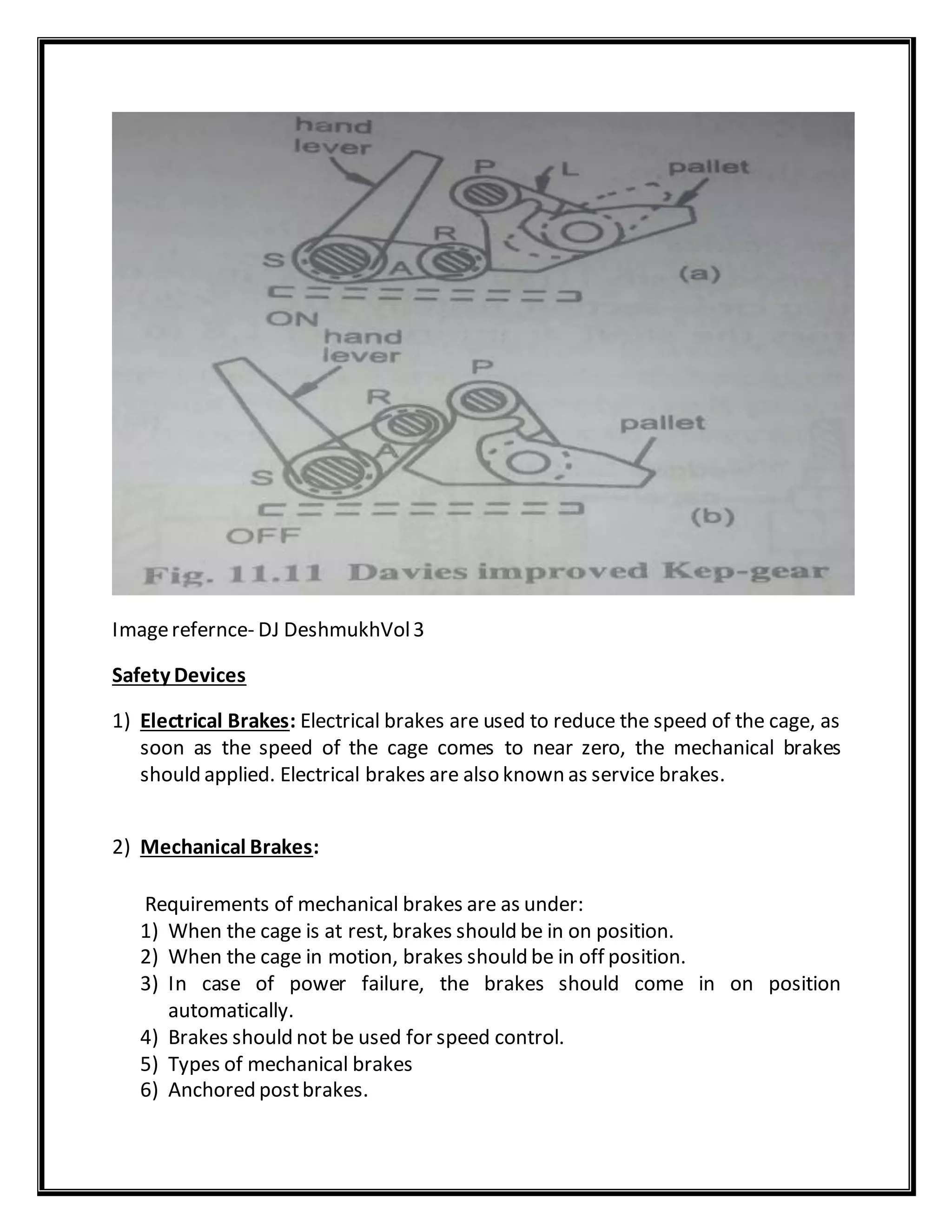 Imagerefernce- DJ DeshmukhVol3
Safety Devices
1) Electrical Brakes: Electrical brakes are used to reduce the speed of the cage, as
soon as the speed of the cage comes to near zero, the mechanical brakes
should applied. Electrical brakes are also known as service brakes.
2) Mechanical Brakes:
Requirements of mechanical brakes are as under:
1) When the cage is at rest, brakes should be in on position.
2) When the cage in motion, brakes should be in off position.
3) In case of power failure, the brakes should come in on position
automatically.
4) Brakes should not be used for speed control.
5) Types of mechanical brakes
6) Anchored postbrakes.
 