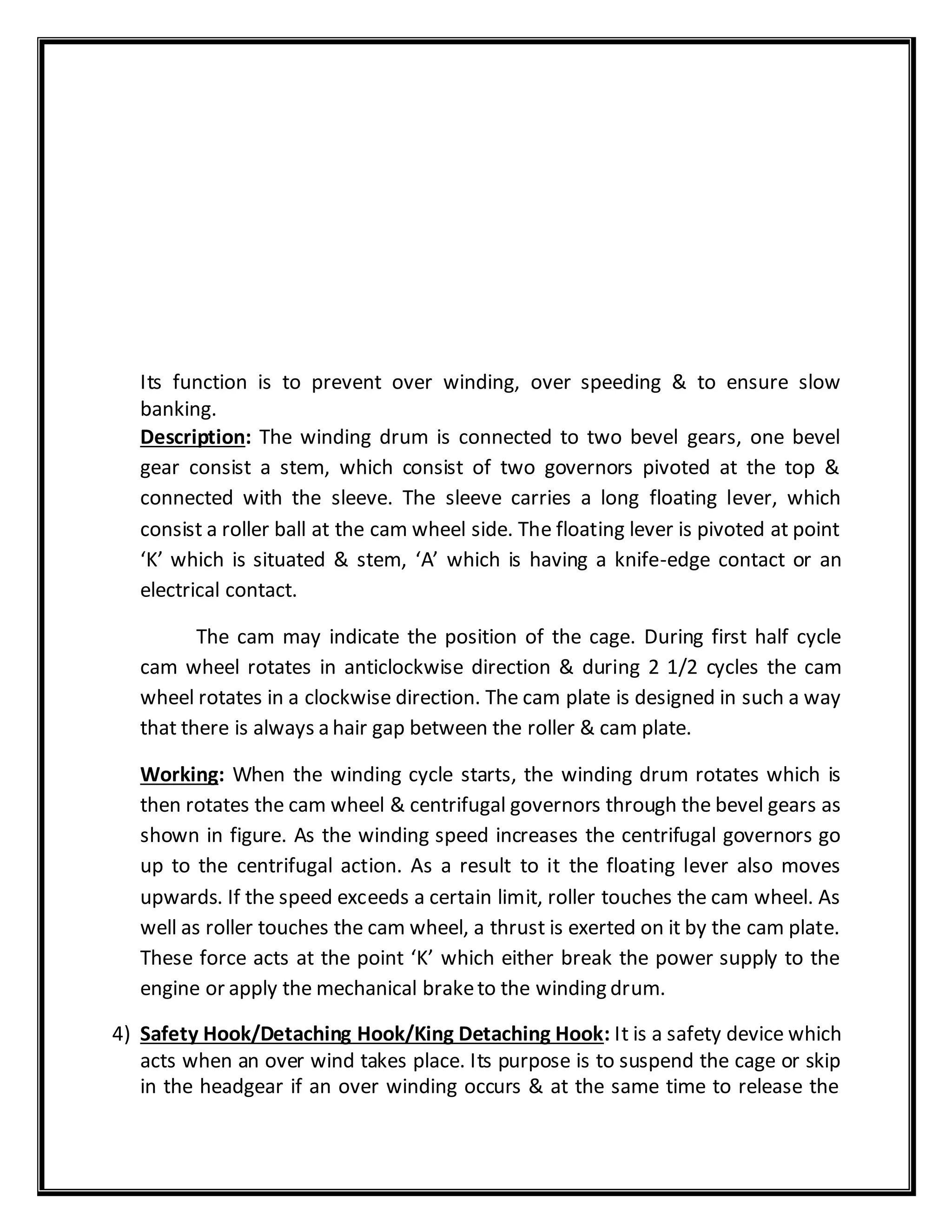 Its function is to prevent over winding, over speeding & to ensure slow
banking.
Description: The winding drum is connected to two bevel gears, one bevel
gear consist a stem, which consist of two governors pivoted at the top &
connected with the sleeve. The sleeve carries a long floating lever, which
consist a roller ball at the cam wheel side. The floating lever is pivoted at point
‘K’ which is situated & stem, ‘A’ which is having a knife-edge contact or an
electrical contact.
The cam may indicate the position of the cage. During first half cycle
cam wheel rotates in anticlockwise direction & during 2 1/2 cycles the cam
wheel rotates in a clockwise direction. The cam plate is designed in such a way
that there is always a hair gap between the roller & cam plate.
Working: When the winding cycle starts, the winding drum rotates which is
then rotates the cam wheel & centrifugal governors through the bevel gears as
shown in figure. As the winding speed increases the centrifugal governors go
up to the centrifugal action. As a result to it the floating lever also moves
upwards. If the speed exceeds a certain limit, roller touches the cam wheel. As
well as roller touches the cam wheel, a thrust is exerted on it by the cam plate.
These force acts at the point ‘K’ which either break the power supply to the
engine or apply the mechanical braketo the winding drum.
4) Safety Hook/Detaching Hook/King Detaching Hook: It is a safety device which
acts when an over wind takes place. Its purpose is to suspend the cage or skip
in the headgear if an over winding occurs & at the same time to release the
 