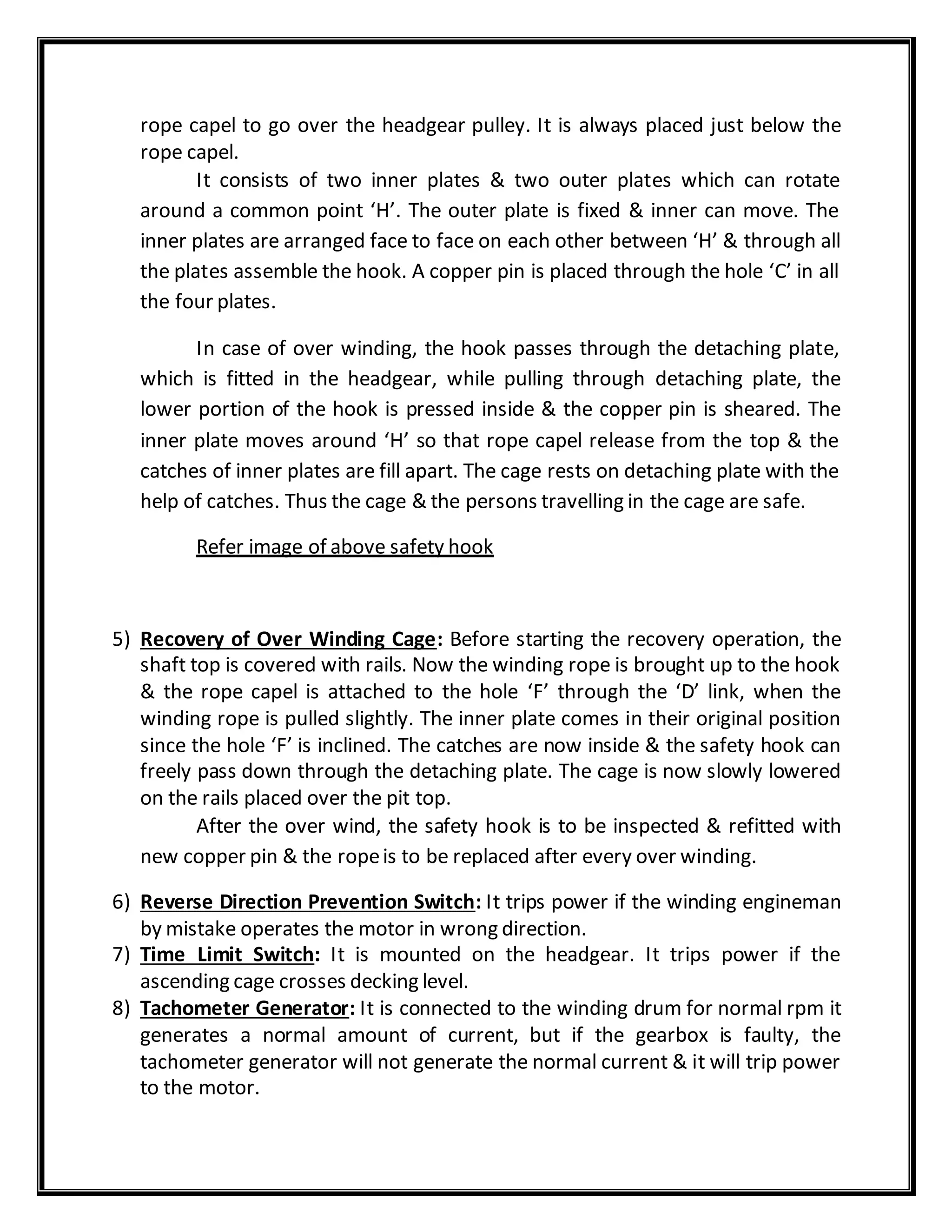 rope capel to go over the headgear pulley. It is always placed just below the
rope capel.
It consists of two inner plates & two outer plates which can rotate
around a common point ‘H’. The outer plate is fixed & inner can move. The
inner plates are arranged face to face on each other between ‘H’ & through all
the plates assemble the hook. A copper pin is placed through the hole ‘C’ in all
the four plates.
In case of over winding, the hook passes through the detaching plate,
which is fitted in the headgear, while pulling through detaching plate, the
lower portion of the hook is pressed inside & the copper pin is sheared. The
inner plate moves around ‘H’ so that rope capel release from the top & the
catches of inner plates are fill apart. The cage rests on detaching plate with the
help of catches. Thus the cage & the persons travelling in the cage are safe.
Refer image of above safety hook
5) Recovery of Over Winding Cage: Before starting the recovery operation, the
shaft top is covered with rails. Now the winding rope is brought up to the hook
& the rope capel is attached to the hole ‘F’ through the ‘D’ link, when the
winding rope is pulled slightly. The inner plate comes in their original position
since the hole ‘F’ is inclined. The catches are now inside & the safety hook can
freely pass down through the detaching plate. The cage is now slowly lowered
on the rails placed over the pit top.
After the over wind, the safety hook is to be inspected & refitted with
new copper pin & the ropeis to be replaced after every over winding.
6) Reverse Direction Prevention Switch: It trips power if the winding engineman
by mistake operates the motor in wrong direction.
7) Time Limit Switch: It is mounted on the headgear. It trips power if the
ascending cage crosses decking level.
8) Tachometer Generator: It is connected to the winding drum for normal rpm it
generates a normal amount of current, but if the gearbox is faulty, the
tachometer generator will not generate the normal current & it will trip power
to the motor.
 