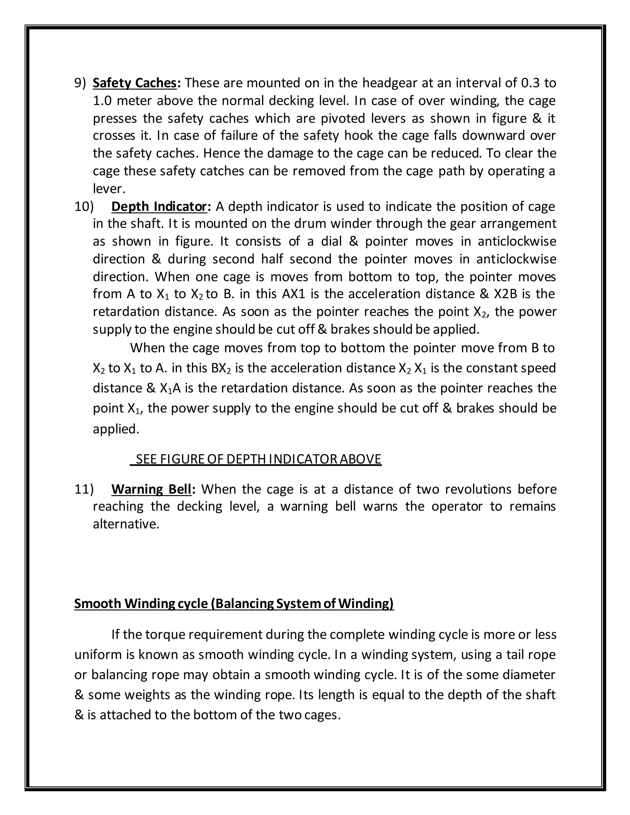 9) Safety Caches: These are mounted on in the headgear at an interval of 0.3 to
1.0 meter above the normal decking level. In case of over winding, the cage
presses the safety caches which are pivoted levers as shown in figure & it
crosses it. In case of failure of the safety hook the cage falls downward over
the safety caches. Hence the damage to the cage can be reduced. To clear the
cage these safety catches can be removed from the cage path by operating a
lever.
10) Depth Indicator: A depth indicator is used to indicate the position of cage
in the shaft. It is mounted on the drum winder through the gear arrangement
as shown in figure. It consists of a dial & pointer moves in anticlockwise
direction & during second half second the pointer moves in anticlockwise
direction. When one cage is moves from bottom to top, the pointer moves
from A to X1 to X2 to B. in this AX1 is the acceleration distance & X2B is the
retardation distance. As soon as the pointer reaches the point X2, the power
supply to the engine should be cut off & brakes should be applied.
When the cage moves from top to bottom the pointer move from B to
X2 to X1 to A. in this BX2 is the acceleration distance X2 X1 is the constant speed
distance & X1A is the retardation distance. As soon as the pointer reaches the
point X1, the power supply to the engine should be cut off & brakes should be
applied.
SEE FIGUREOF DEPTH INDICATORABOVE
11) Warning Bell: When the cage is at a distance of two revolutions before
reaching the decking level, a warning bell warns the operator to remains
alternative.
Smooth Winding cycle (Balancing Systemof Winding)
If the torque requirement during the complete winding cycle is more or less
uniform is known as smooth winding cycle. In a winding system, using a tail rope
or balancing rope may obtain a smooth winding cycle. It is of the some diameter
& some weights as the winding rope. Its length is equal to the depth of the shaft
& is attached to the bottom of the two cages.
 