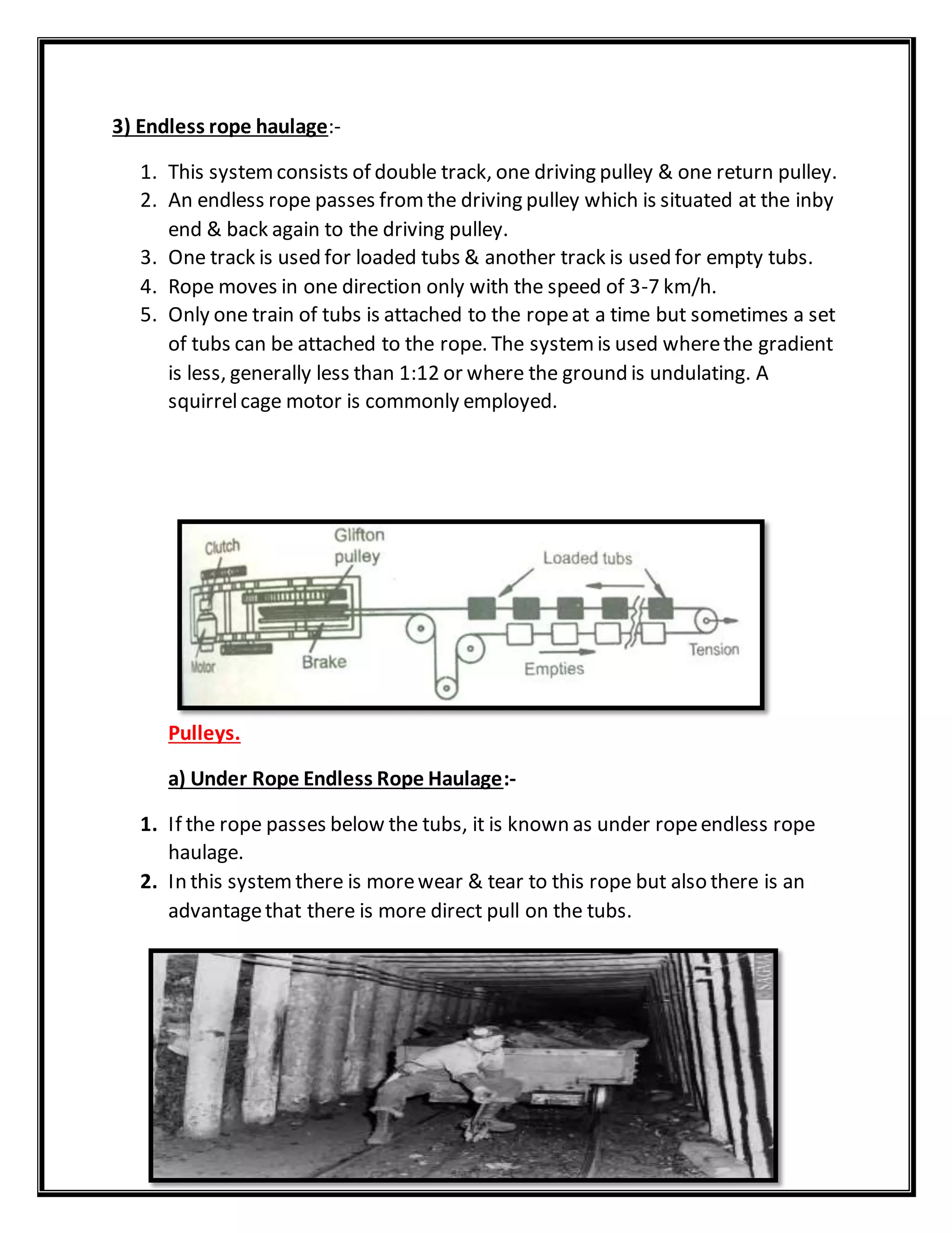 3) Endless rope haulage:-
1. This systemconsists of double track, one driving pulley & one return pulley.
2. An endless rope passes fromthe driving pulley which is situated at the inby
end & back again to the driving pulley.
3. One track is used for loaded tubs & another track is used for empty tubs.
4. Rope moves in one direction only with the speed of 3-7 km/h.
5. Only one train of tubs is attached to the ropeat a time but sometimes a set
of tubs can be attached to the rope. The systemis used wherethe gradient
is less, generally less than 1:12 or where the ground is undulating. A
squirrelcage motor is commonly employed.
Pulleys.
a) Under Rope Endless Rope Haulage:-
1. If the rope passes below the tubs, it is known as under ropeendless rope
haulage.
2. In this systemthere is morewear & tear to this rope but also there is an
advantagethat there is more direct pull on the tubs.
 