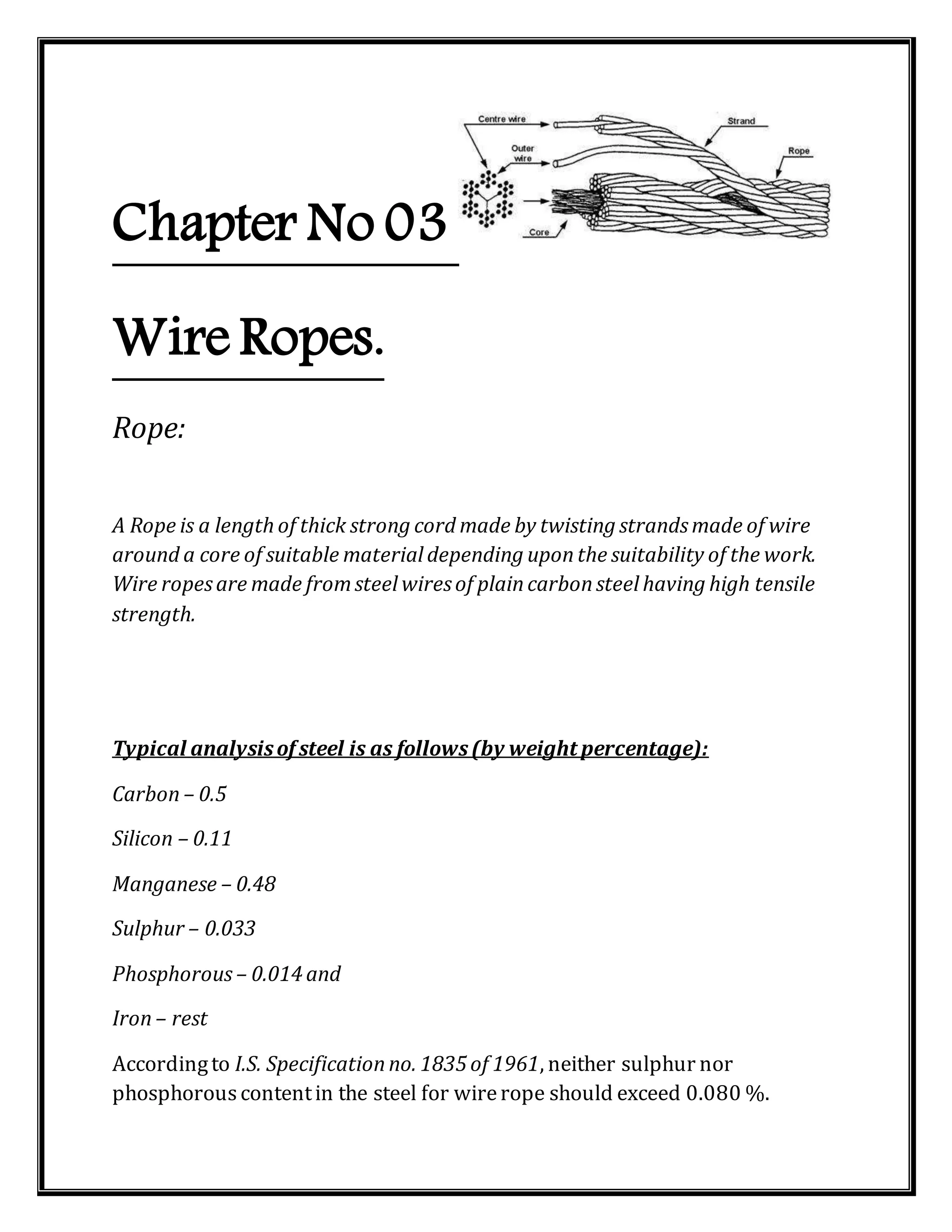 Chapter No 03
Wire Ropes.
Rope:
A Rope is a length of thick strong cord made by twisting strandsmade of wire
around a core of suitable material depending uponthe suitability of the work.
Wire ropesare made fromsteel wiresof plaincarbonsteel having high tensile
strength.
Typical analysisof steel is as follows(by weight percentage):
Carbon – 0.5
Silicon – 0.11
Manganese – 0.48
Sulphur – 0.033
Phosphorous – 0.014 and
Iron – rest
Accordingto I.S. Specificationno. 1835 of 1961, neither sulphur nor
phosphorouscontentin the steel for wirerope should exceed 0.080 %.
 