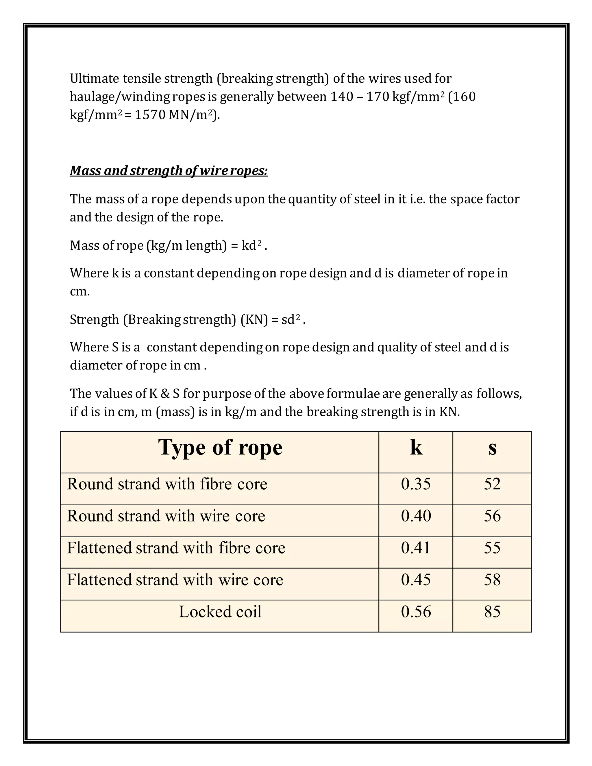 Ultimate tensile strength (breaking strength) of the wires used for
haulage/windingropesis generally between 140 – 170 kgf/mm2 (160
kgf/mm2 = 1570 MN/m2).
Mass and strength of wireropes:
The massof a rope dependsupon thequantity of steel in it i.e. the space factor
and the design of the rope.
Mass of rope(kg/m length) = kd2 .
Where k is a constant dependingon ropedesign and d is diameter of ropein
cm.
Strength (Breakingstrength) (KN) = sd2 .
Where S is a constant dependingon ropedesign and quality of steel and d is
diameter of rope in cm .
The valuesof K & S for purposeof the aboveformulaeare generally as follows,
if d is in cm, m (mass) is in kg/m and the breaking strength is in KN.
Type of rope k s
Round strand with fibre core 0.35 52
Round strand with wire core 0.40 56
Flattened strand with fibre core 0.41 55
Flattened strand with wire core 0.45 58
Locked coil 0.56 85
 
