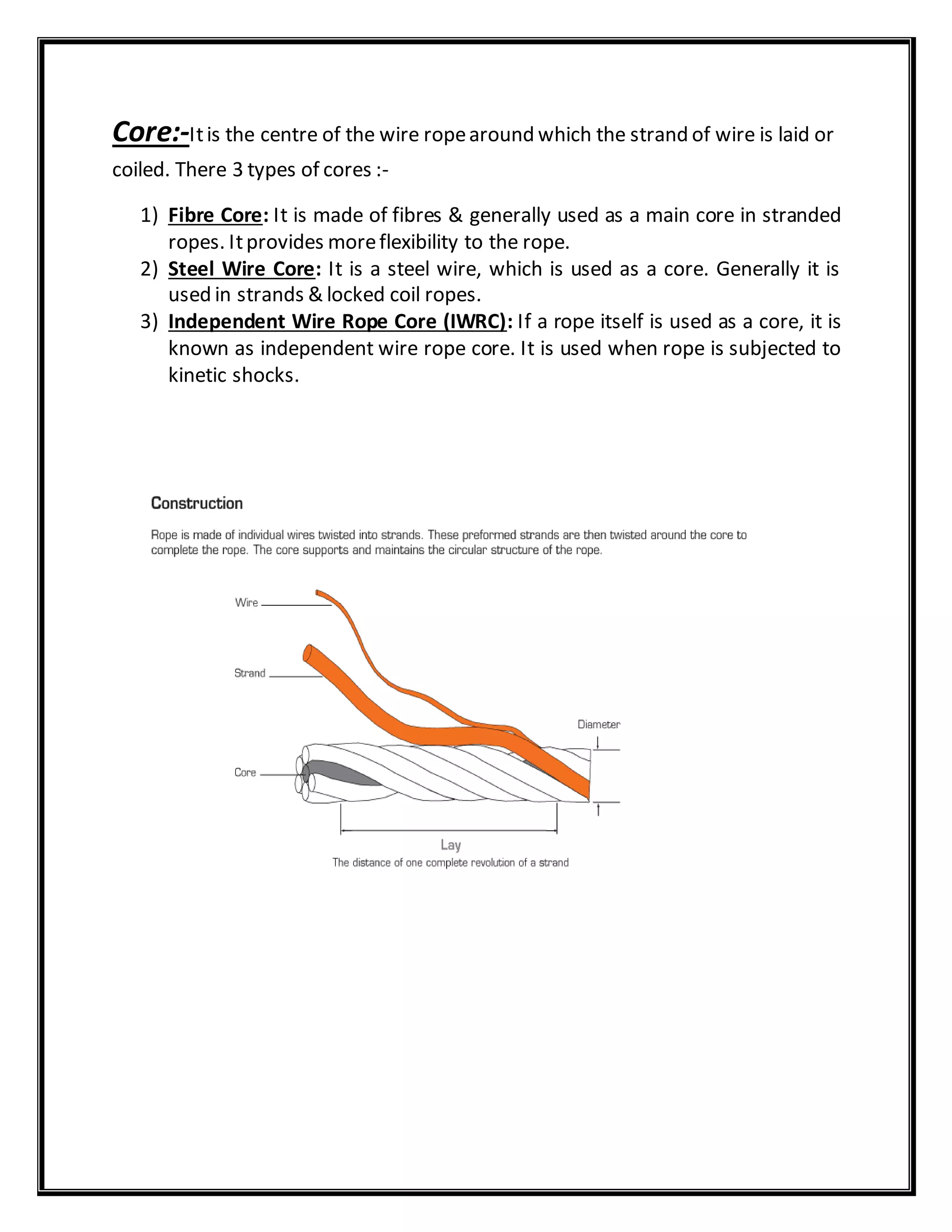 Core:-Itis the centre of the wire ropearound which the strand of wire is laid or
coiled. There 3 types of cores :-
1) Fibre Core: It is made of fibres & generally used as a main core in stranded
ropes. Itprovides moreflexibility to the rope.
2) Steel Wire Core: It is a steel wire, which is used as a core. Generally it is
used in strands & locked coil ropes.
3) Independent Wire Rope Core (IWRC): If a rope itself is used as a core, it is
known as independent wire rope core. It is used when rope is subjected to
kinetic shocks.
 