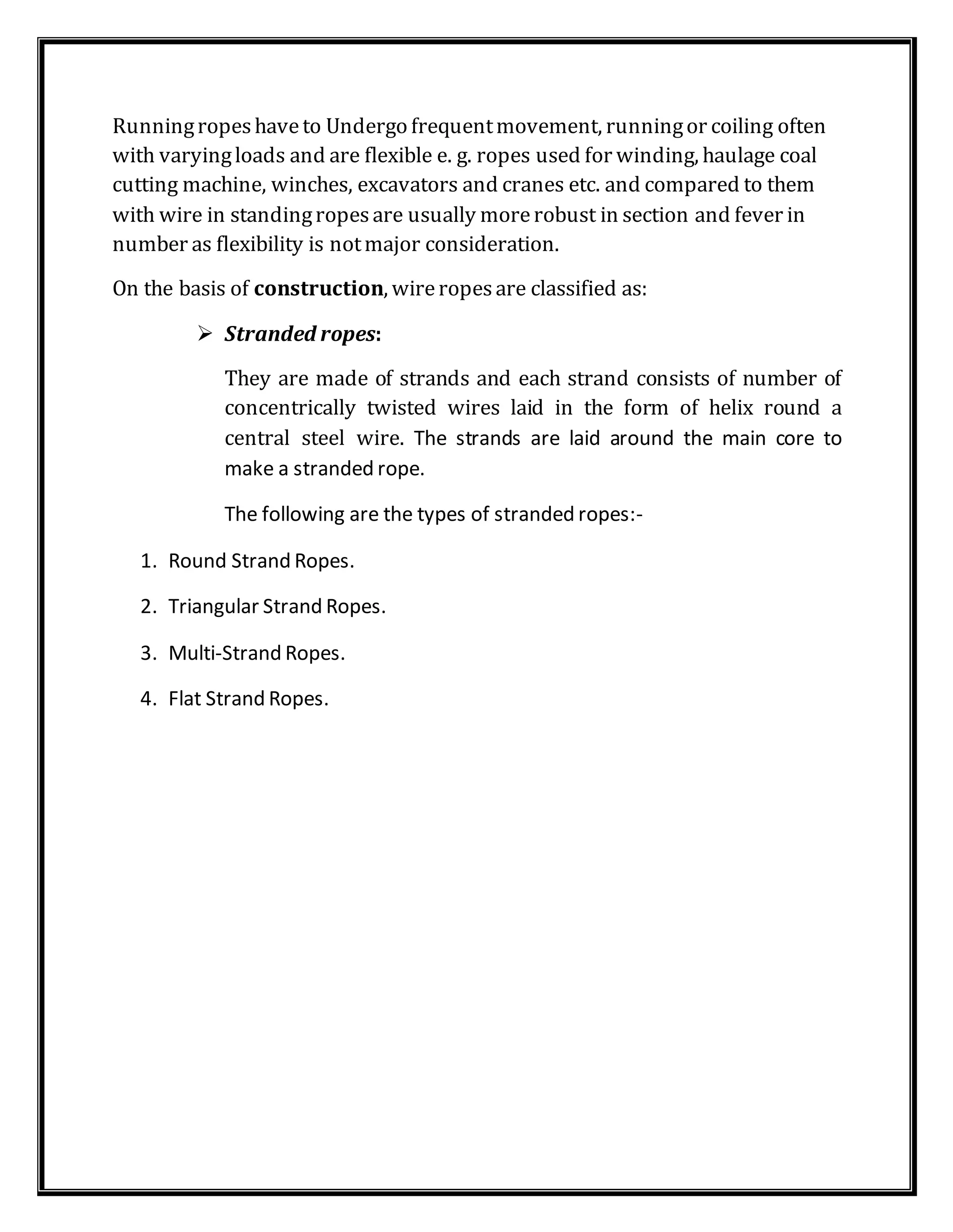 Runningropeshaveto Undergo frequentmovement, runningor coiling often
with varyingloads and are flexible e. g. ropes used for winding, haulage coal
cutting machine, winches, excavators and cranes etc. and compared to them
with wire in standingropesare usually morerobust in section and fever in
number as flexibility is notmajor consideration.
On the basis of construction, wireropesare classified as:
 Stranded ropes:
They are made of strands and each strand consists of number of
concentrically twisted wires laid in the form of helix round a
central steel wire. The strands are laid around the main core to
make a stranded rope.
The following are the types of stranded ropes:-
1. Round Strand Ropes.
2. Triangular Strand Ropes.
3. Multi-Strand Ropes.
4. Flat Strand Ropes.
 