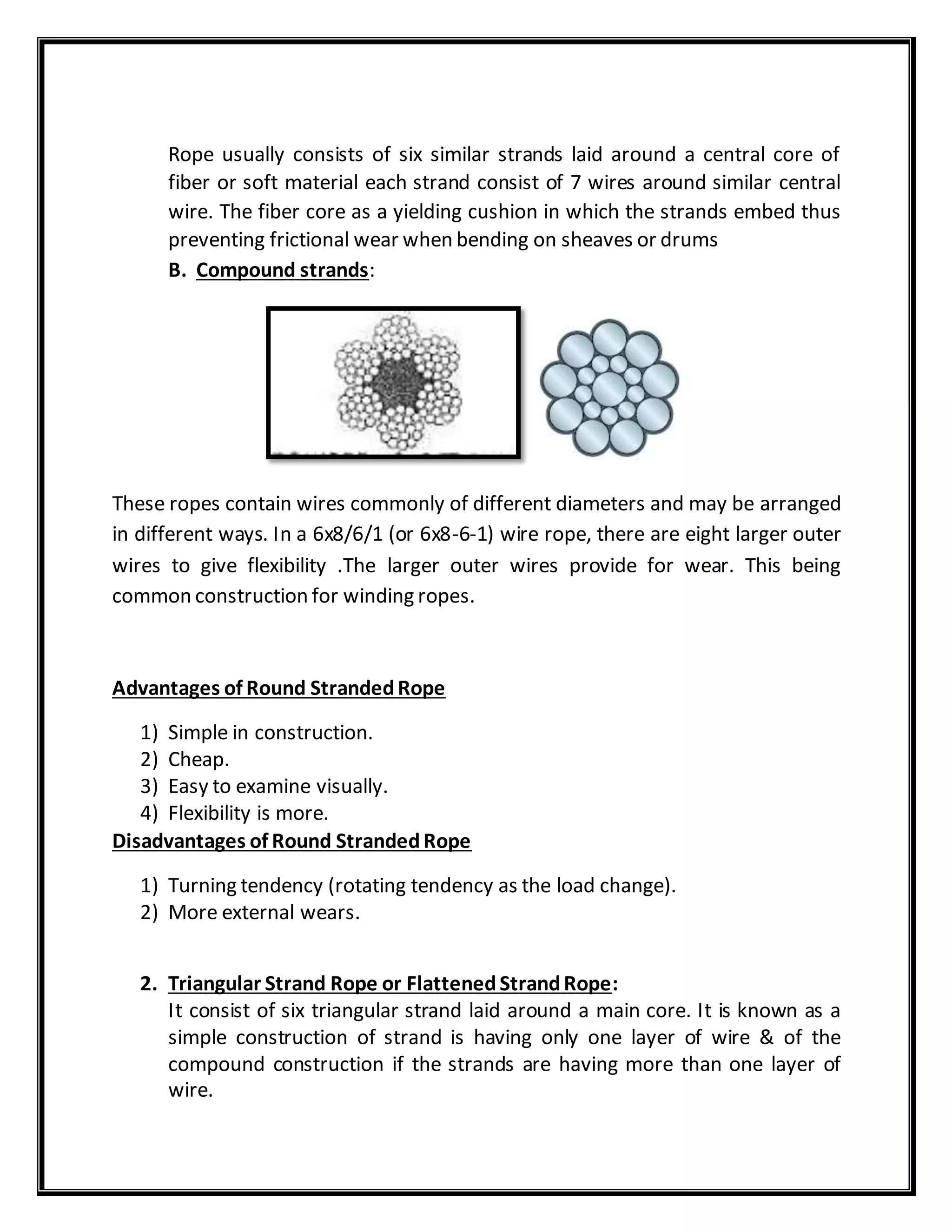 Rope usually consists of six similar strands laid around a central core of
fiber or soft material each strand consist of 7 wires around similar central
wire. The fiber core as a yielding cushion in which the strands embed thus
preventing frictional wear when bending on sheaves or drums
B. Compound strands:
These ropes contain wires commonly of different diameters and may be arranged
in different ways. In a 6x8/6/1 (or 6x8-6-1) wire rope, there are eight larger outer
wires to give flexibility .The larger outer wires provide for wear. This being
common construction for winding ropes.
Advantages of Round StrandedRope
1) Simple in construction.
2) Cheap.
3) Easy to examine visually.
4) Flexibility is more.
Disadvantages of Round StrandedRope
1) Turning tendency (rotating tendency as the load change).
2) More external wears.
2. Triangular Strand Rope or FlattenedStrandRope:
It consist of six triangular strand laid around a main core. It is known as a
simple construction of strand is having only one layer of wire & of the
compound construction if the strands are having more than one layer of
wire.
 