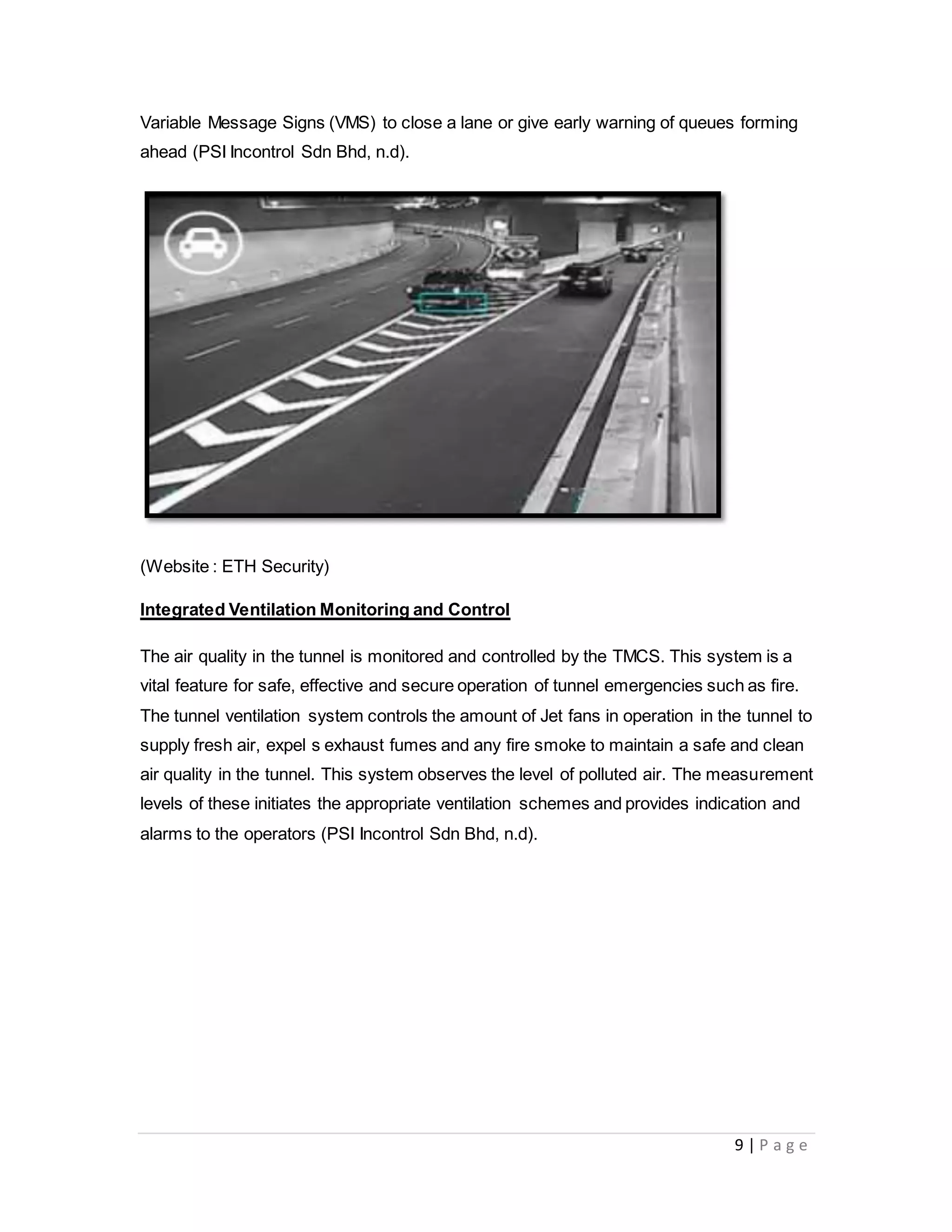9 | P a g e
Variable Message Signs (VMS) to close a lane or give early warning of queues forming
ahead (PSI Incontrol Sdn Bhd, n.d).
(Website : ETH Security)
Integrated Ventilation Monitoring and Control
The air quality in the tunnel is monitored and controlled by the TMCS. This system is a
vital feature for safe, effective and secure operation of tunnel emergencies such as fire.
The tunnel ventilation system controls the amount of Jet fans in operation in the tunnel to
supply fresh air, expel s exhaust fumes and any fire smoke to maintain a safe and clean
air quality in the tunnel. This system observes the level of polluted air. The measurement
levels of these initiates the appropriate ventilation schemes and provides indication and
alarms to the operators (PSI Incontrol Sdn Bhd, n.d).
 