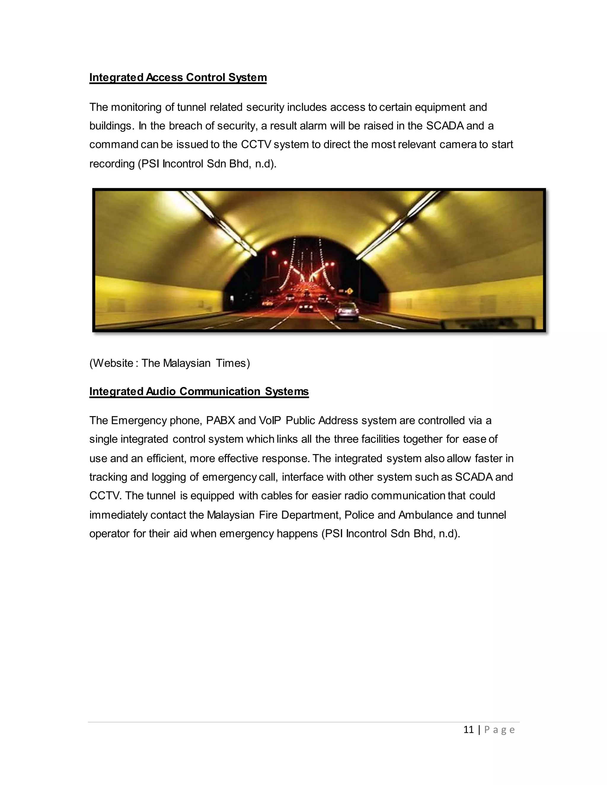 11 | P a g e
Integrated Access Control System
The monitoring of tunnel related security includes access to certain equipment and
buildings. In the breach of security, a result alarm will be raised in the SCADA and a
command can be issued to the CCTV system to direct the most relevant camera to start
recording (PSI Incontrol Sdn Bhd, n.d).
(Website : The Malaysian Times)
Integrated Audio Communication Systems
The Emergency phone, PABX and VoIP Public Address system are controlled via a
single integrated control system which links all the three facilities together for ease of
use and an efficient, more effective response. The integrated system also allow faster in
tracking and logging of emergency call, interface with other system such as SCADA and
CCTV. The tunnel is equipped with cables for easier radio communication that could
immediately contact the Malaysian Fire Department, Police and Ambulance and tunnel
operator for their aid when emergency happens (PSI Incontrol Sdn Bhd, n.d).
 