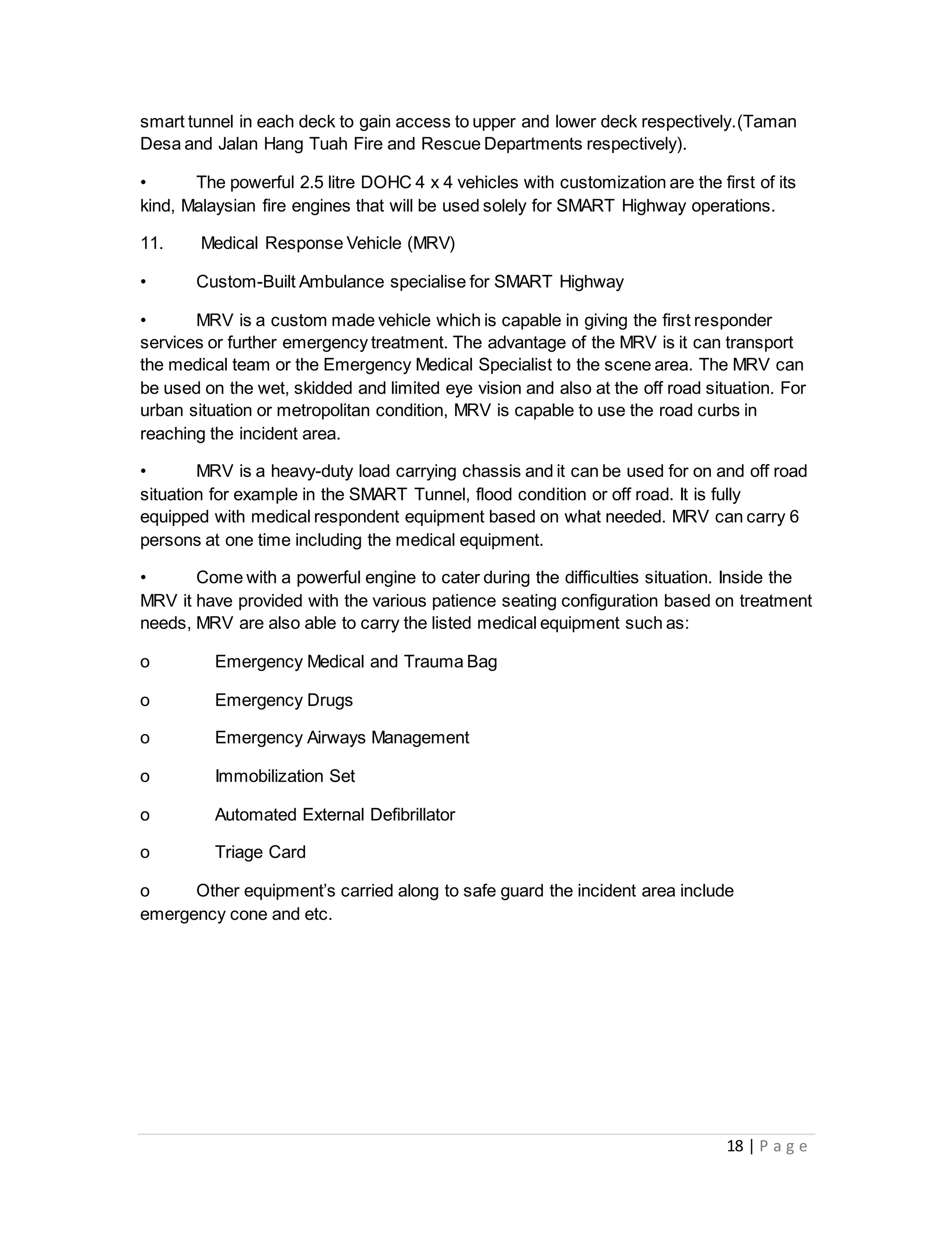 18 | P a g e
smart tunnel in each deck to gain access to upper and lower deck respectively.(Taman
Desa and Jalan Hang Tuah Fire and Rescue Departments respectively).
• The powerful 2.5 litre DOHC 4 x 4 vehicles with customization are the first of its
kind, Malaysian fire engines that will be used solely for SMART Highway operations.
11. Medical Response Vehicle (MRV)
• Custom-Built Ambulance specialise for SMART Highway
• MRV is a custom made vehicle which is capable in giving the first responder
services or further emergency treatment. The advantage of the MRV is it can transport
the medical team or the Emergency Medical Specialist to the scene area. The MRV can
be used on the wet, skidded and limited eye vision and also at the off road situation. For
urban situation or metropolitan condition, MRV is capable to use the road curbs in
reaching the incident area.
• MRV is a heavy-duty load carrying chassis and it can be used for on and off road
situation for example in the SMART Tunnel, flood condition or off road. It is fully
equipped with medical respondent equipment based on what needed. MRV can carry 6
persons at one time including the medical equipment.
• Come with a powerful engine to cater during the difficulties situation. Inside the
MRV it have provided with the various patience seating configuration based on treatment
needs, MRV are also able to carry the listed medical equipment such as:
o Emergency Medical and Trauma Bag
o Emergency Drugs
o Emergency Airways Management
o Immobilization Set
o Automated External Defibrillator
o Triage Card
o Other equipment’s carried along to safe guard the incident area include
emergency cone and etc.
 