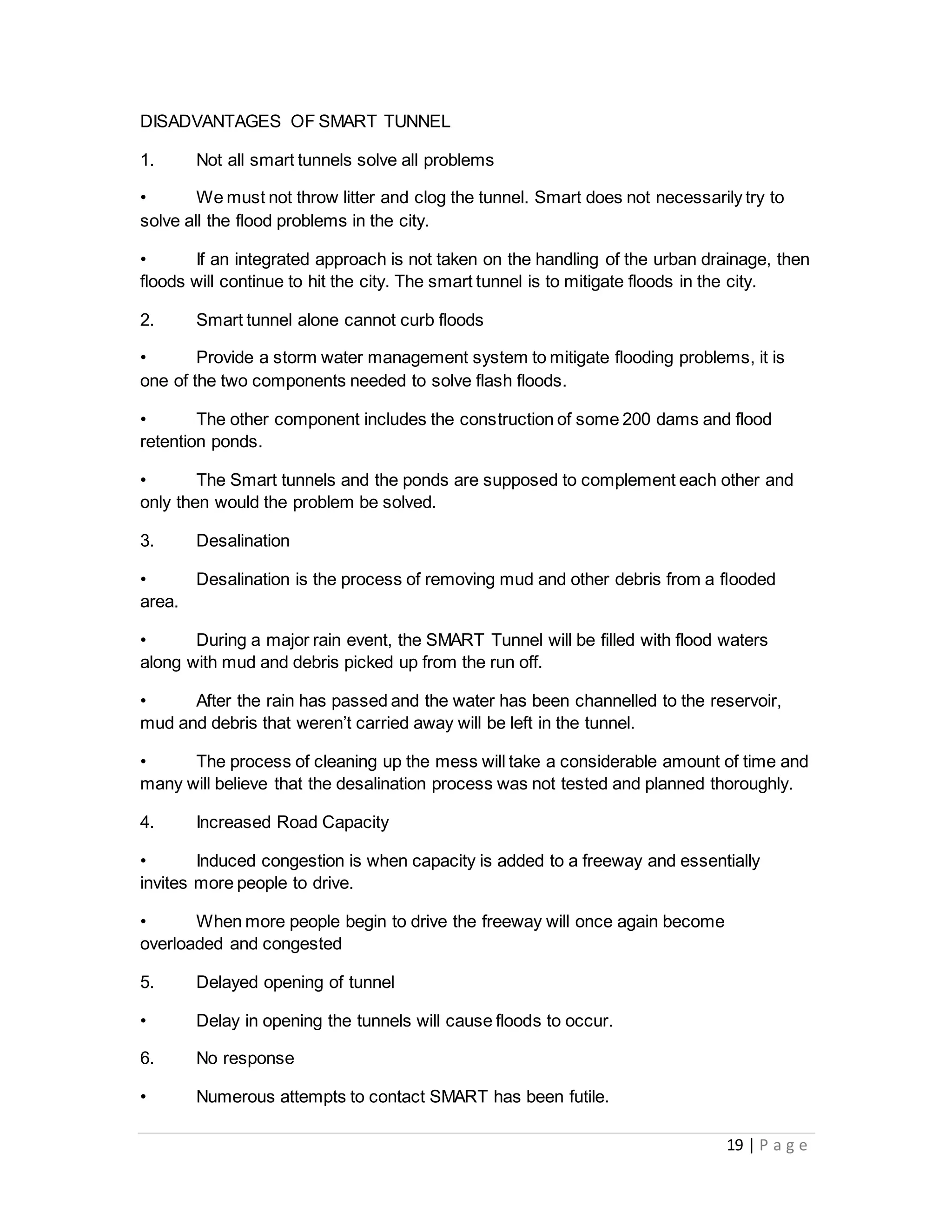 19 | P a g e
DISADVANTAGES OF SMART TUNNEL
1. Not all smart tunnels solve all problems
• We must not throw litter and clog the tunnel. Smart does not necessarily try to
solve all the flood problems in the city.
• If an integrated approach is not taken on the handling of the urban drainage, then
floods will continue to hit the city. The smart tunnel is to mitigate floods in the city.
2. Smart tunnel alone cannot curb floods
• Provide a storm water management system to mitigate flooding problems, it is
one of the two components needed to solve flash floods.
• The other component includes the construction of some 200 dams and flood
retention ponds.
• The Smart tunnels and the ponds are supposed to complement each other and
only then would the problem be solved.
3. Desalination
• Desalination is the process of removing mud and other debris from a flooded
area.
• During a major rain event, the SMART Tunnel will be filled with flood waters
along with mud and debris picked up from the run off.
• After the rain has passed and the water has been channelled to the reservoir,
mud and debris that weren’t carried away will be left in the tunnel.
• The process of cleaning up the mess will take a considerable amount of time and
many will believe that the desalination process was not tested and planned thoroughly.
4. Increased Road Capacity
• Induced congestion is when capacity is added to a freeway and essentially
invites more people to drive.
• When more people begin to drive the freeway will once again become
overloaded and congested
5. Delayed opening of tunnel
• Delay in opening the tunnels will cause floods to occur.
6. No response
• Numerous attempts to contact SMART has been futile.
 