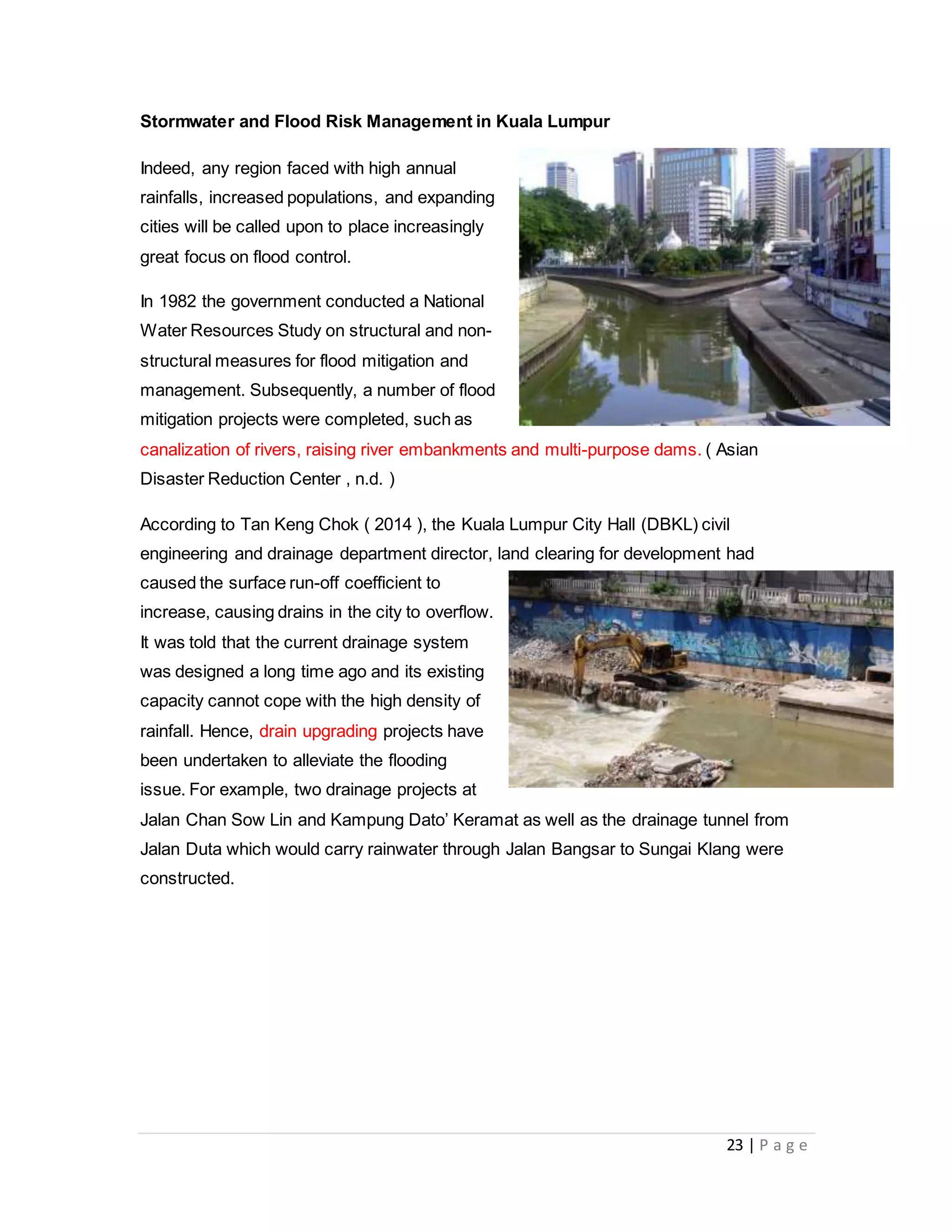 23 | P a g e
Stormwater and Flood Risk Management in Kuala Lumpur
Indeed, any region faced with high annual
rainfalls, increased populations, and expanding
cities will be called upon to place increasingly
great focus on flood control.
In 1982 the government conducted a National
Water Resources Study on structural and non-
structural measures for flood mitigation and
management. Subsequently, a number of flood
mitigation projects were completed, such as
canalization of rivers, raising river embankments and multi-purpose dams. ( Asian
Disaster Reduction Center , n.d. )
According to Tan Keng Chok ( 2014 ), the Kuala Lumpur City Hall (DBKL) civil
engineering and drainage department director, land clearing for development had
caused the surface run-off coefficient to
increase, causing drains in the city to overflow.
It was told that the current drainage system
was designed a long time ago and its existing
capacity cannot cope with the high density of
rainfall. Hence, drain upgrading projects have
been undertaken to alleviate the flooding
issue. For example, two drainage projects at
Jalan Chan Sow Lin and Kampung Dato’ Keramat as well as the drainage tunnel from
Jalan Duta which would carry rainwater through Jalan Bangsar to Sungai Klang were
constructed.
 