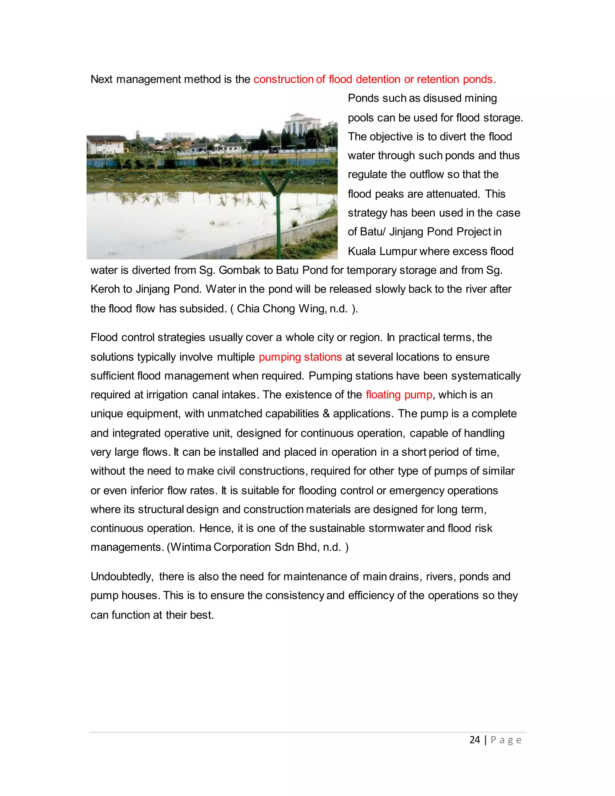 24 | P a g e
Next management method is the construction of flood detention or retention ponds.
Ponds such as disused mining
pools can be used for flood storage.
The objective is to divert the flood
water through such ponds and thus
regulate the outflow so that the
flood peaks are attenuated. This
strategy has been used in the case
of Batu/ Jinjang Pond Project in
Kuala Lumpur where excess flood
water is diverted from Sg. Gombak to Batu Pond for temporary storage and from Sg.
Keroh to Jinjang Pond. Water in the pond will be released slowly back to the river after
the flood flow has subsided. ( Chia Chong Wing, n.d. ).
Flood control strategies usually cover a whole city or region. In practical terms, the
solutions typically involve multiple pumping stations at several locations to ensure
sufficient flood management when required. Pumping stations have been systematically
required at irrigation canal intakes. The existence of the floating pump, which is an
unique equipment, with unmatched capabilities & applications. The pump is a complete
and integrated operative unit, designed for continuous operation, capable of handling
very large flows. It can be installed and placed in operation in a short period of time,
without the need to make civil constructions, required for other type of pumps of similar
or even inferior flow rates. It is suitable for flooding control or emergency operations
where its structural design and construction materials are designed for long term,
continuous operation. Hence, it is one of the sustainable stormwater and flood risk
managements. (Wintima Corporation Sdn Bhd, n.d. )
Undoubtedly, there is also the need for maintenance of main drains, rivers, ponds and
pump houses. This is to ensure the consistency and efficiency of the operations so they
can function at their best.
 