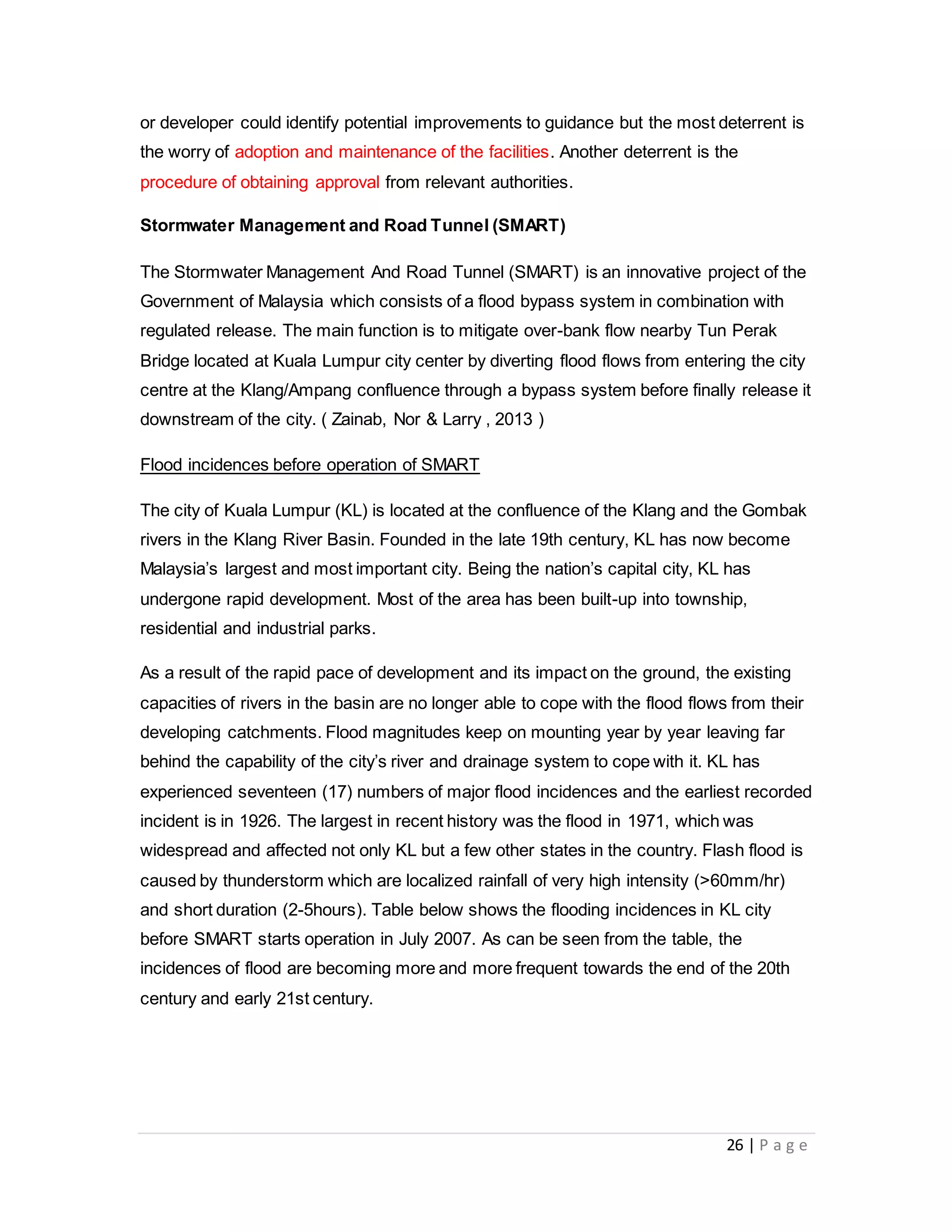 26 | P a g e
or developer could identify potential improvements to guidance but the most deterrent is
the worry of adoption and maintenance of the facilities. Another deterrent is the
procedure of obtaining approval from relevant authorities.
Stormwater Management and Road Tunnel (SMART)
The Stormwater Management And Road Tunnel (SMART) is an innovative project of the
Government of Malaysia which consists of a flood bypass system in combination with
regulated release. The main function is to mitigate over-bank flow nearby Tun Perak
Bridge located at Kuala Lumpur city center by diverting flood flows from entering the city
centre at the Klang/Ampang confluence through a bypass system before finally release it
downstream of the city. ( Zainab, Nor & Larry , 2013 )
Flood incidences before operation of SMART
The city of Kuala Lumpur (KL) is located at the confluence of the Klang and the Gombak
rivers in the Klang River Basin. Founded in the late 19th century, KL has now become
Malaysia’s largest and most important city. Being the nation’s capital city, KL has
undergone rapid development. Most of the area has been built-up into township,
residential and industrial parks.
As a result of the rapid pace of development and its impact on the ground, the existing
capacities of rivers in the basin are no longer able to cope with the flood flows from their
developing catchments. Flood magnitudes keep on mounting year by year leaving far
behind the capability of the city’s river and drainage system to cope with it. KL has
experienced seventeen (17) numbers of major flood incidences and the earliest recorded
incident is in 1926. The largest in recent history was the flood in 1971, which was
widespread and affected not only KL but a few other states in the country. Flash flood is
caused by thunderstorm which are localized rainfall of very high intensity (>60mm/hr)
and short duration (2-5hours). Table below shows the flooding incidences in KL city
before SMART starts operation in July 2007. As can be seen from the table, the
incidences of flood are becoming more and more frequent towards the end of the 20th
century and early 21st century.
 