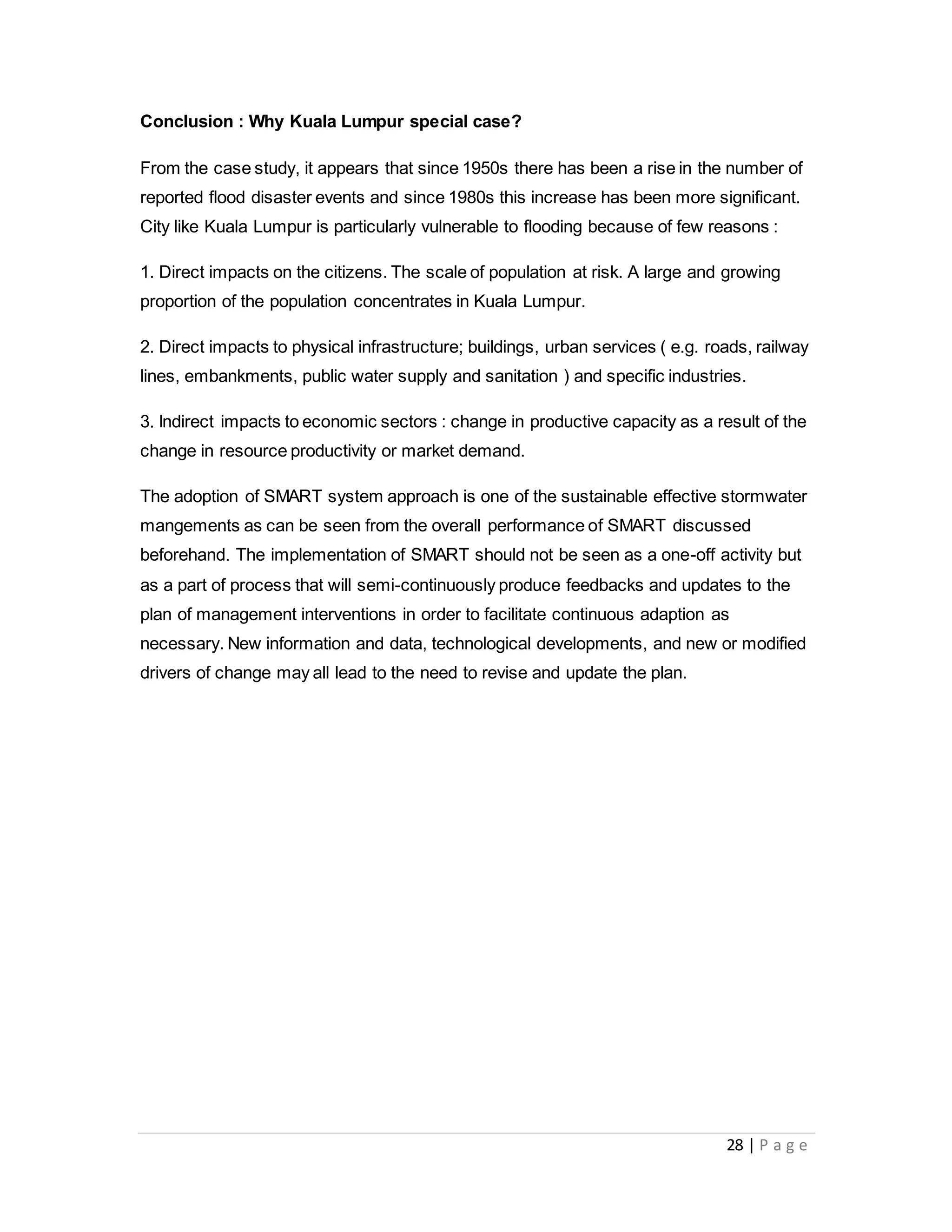 28 | P a g e
Conclusion : Why Kuala Lumpur special case?
From the case study, it appears that since 1950s there has been a rise in the number of
reported flood disaster events and since 1980s this increase has been more significant.
City like Kuala Lumpur is particularly vulnerable to flooding because of few reasons :
1. Direct impacts on the citizens. The scale of population at risk. A large and growing
proportion of the population concentrates in Kuala Lumpur.
2. Direct impacts to physical infrastructure; buildings, urban services ( e.g. roads, railway
lines, embankments, public water supply and sanitation ) and specific industries.
3. Indirect impacts to economic sectors : change in productive capacity as a result of the
change in resource productivity or market demand.
The adoption of SMART system approach is one of the sustainable effective stormwater
mangements as can be seen from the overall performance of SMART discussed
beforehand. The implementation of SMART should not be seen as a one-off activity but
as a part of process that will semi-continuously produce feedbacks and updates to the
plan of management interventions in order to facilitate continuous adaption as
necessary. New information and data, technological developments, and new or modified
drivers of change may all lead to the need to revise and update the plan.
 