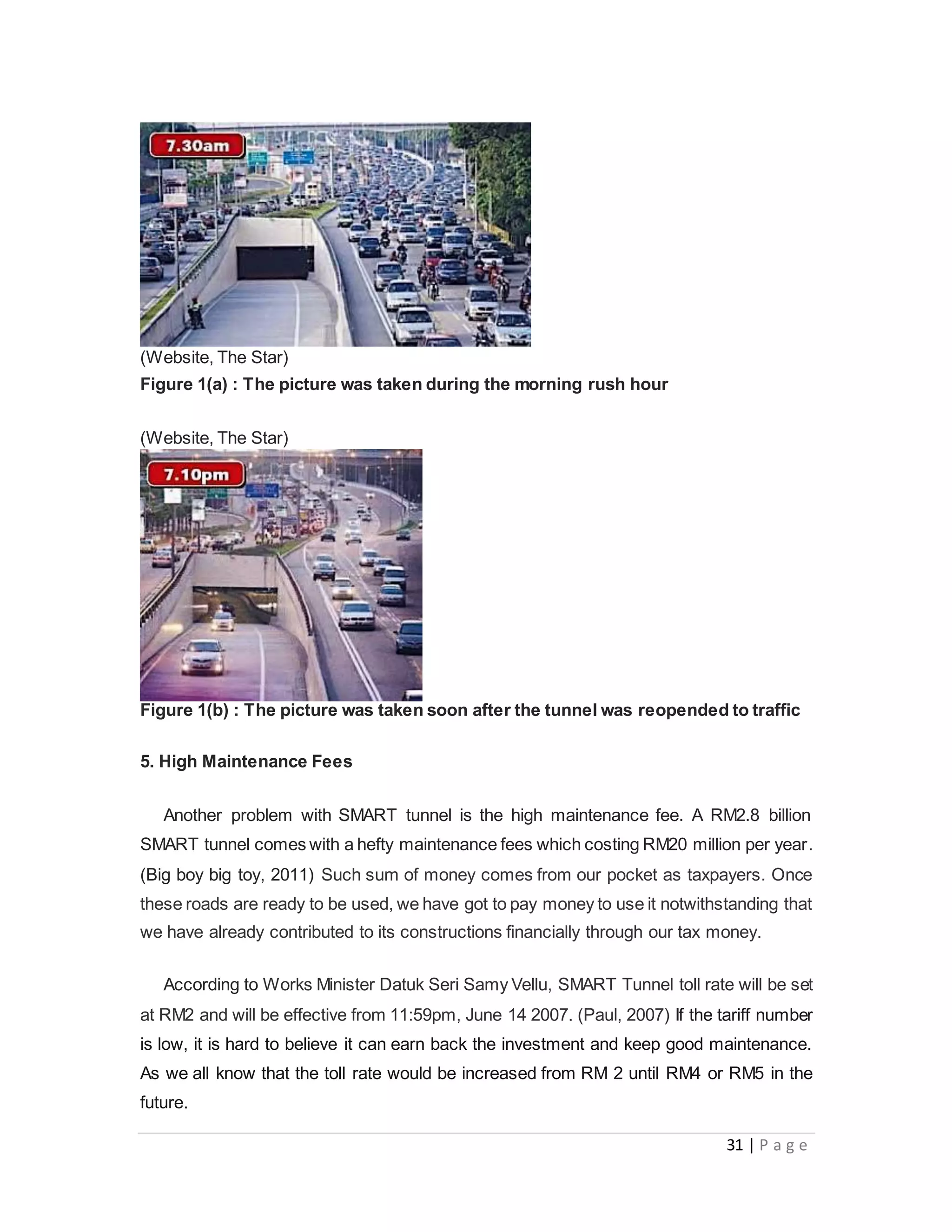 31 | P a g e
(Website, The Star)
Figure 1(a) : The picture was taken during the morning rush hour
(Website, The Star)
Figure 1(b) : The picture was taken soon after the tunnel was reopended to traffic
5. High Maintenance Fees
Another problem with SMART tunnel is the high maintenance fee. A RM2.8 billion
SMART tunnel comes with a hefty maintenance fees which costing RM20 million per year.
(Big boy big toy, 2011) Such sum of money comes from our pocket as taxpayers. Once
these roads are ready to be used, we have got to pay money to use it notwithstanding that
we have already contributed to its constructions financially through our tax money.
According to Works Minister Datuk Seri Samy Vellu, SMART Tunnel toll rate will be set
at RM2 and will be effective from 11:59pm, June 14 2007. (Paul, 2007) If the tariff number
is low, it is hard to believe it can earn back the investment and keep good maintenance.
As we all know that the toll rate would be increased from RM 2 until RM4 or RM5 in the
future.
 